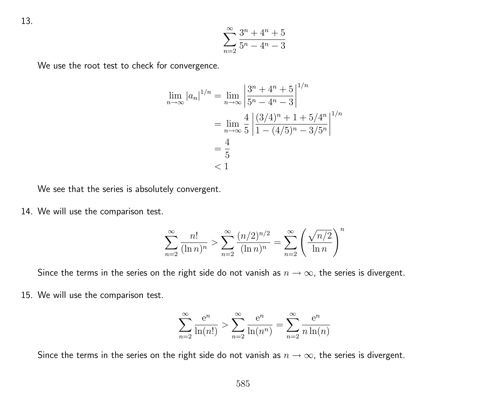 13.
∞
n=2
3n
+ 4n
+ 5
5n − 4n − 3
We use the root test to check for convergence.
lim
n→∞
|an|1/n
= lim
n→∞
3n
+ 4n
+ 5
5n − 4n − 3
1/n
= lim
n→∞
4
5
(3/4)n
+ 1 + 5/4n
1 − (4/5)n − 3/5n
1/n
=
4
5
< 1
We see that the series is absolutely convergent.
14. We will use the comparison test.
∞
n=2
n!
(ln n)n
>
∞
n=2
(n/2)n/2
(ln n)n
=
∞
n=2
n/2
ln n
n
Since the terms in the series on the right side do not vanish as n → ∞, the series is divergent.
15. We will use the comparison test.
∞
n=2
en
ln(n!)
>
∞
n=2
en
ln(nn)
=
∞
n=2
en
n ln(n)
Since the terms in the series on the right side do not vanish as n → ∞, the series is divergent.
585
 