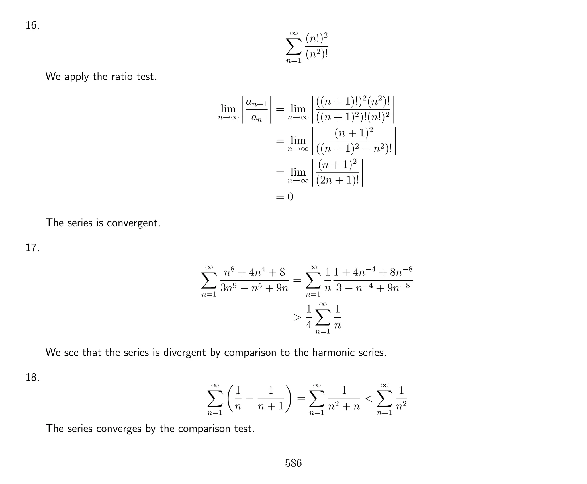 16.
∞
n=1
(n!)2
(n2)!
We apply the ratio test.
lim
n→∞
an+1
an
= lim
n→∞
((n + 1)!)2
(n2
)!
((n + 1)2)!(n!)2
= lim
n→∞
(n + 1)2
((n + 1)2 − n2)!
= lim
n→∞
(n + 1)2
(2n + 1)!
= 0
The series is convergent.
17.
∞
n=1
n8
+ 4n4
+ 8
3n9 − n5 + 9n
=
∞
n=1
1
n
1 + 4n−4
+ 8n−8
3 − n−4 + 9n−8
>
1
4
∞
n=1
1
n
We see that the series is divergent by comparison to the harmonic series.
18.
∞
n=1
1
n
−
1
n + 1
=
∞
n=1
1
n2 + n
<
∞
n=1
1
n2
The series converges by the comparison test.
586
 