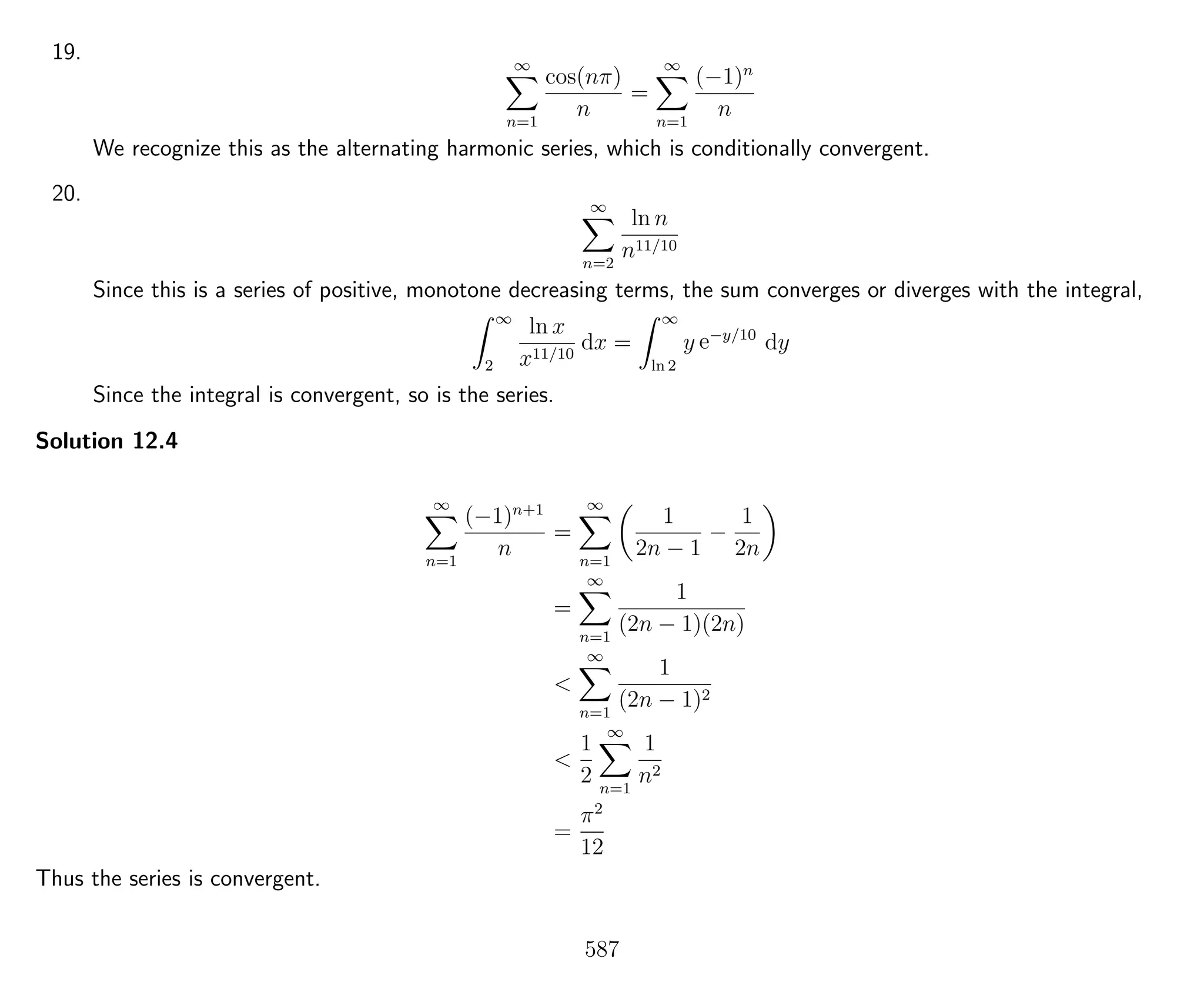 19. ∞
n=1
cos(nπ)
n
=
∞
n=1
(−1)n
n
We recognize this as the alternating harmonic series, which is conditionally convergent.
20. ∞
n=2
ln n
n11/10
Since this is a series of positive, monotone decreasing terms, the sum converges or diverges with the integral,
∞
2
ln x
x11/10
dx =
∞
ln 2
y e−y/10
dy
Since the integral is convergent, so is the series.
Solution 12.4
∞
n=1
(−1)n+1
n
=
∞
n=1
1
2n − 1
−
1
2n
=
∞
n=1
1
(2n − 1)(2n)
<
∞
n=1
1
(2n − 1)2
<
1
2
∞
n=1
1
n2
=
π2
12
Thus the series is convergent.
587
 