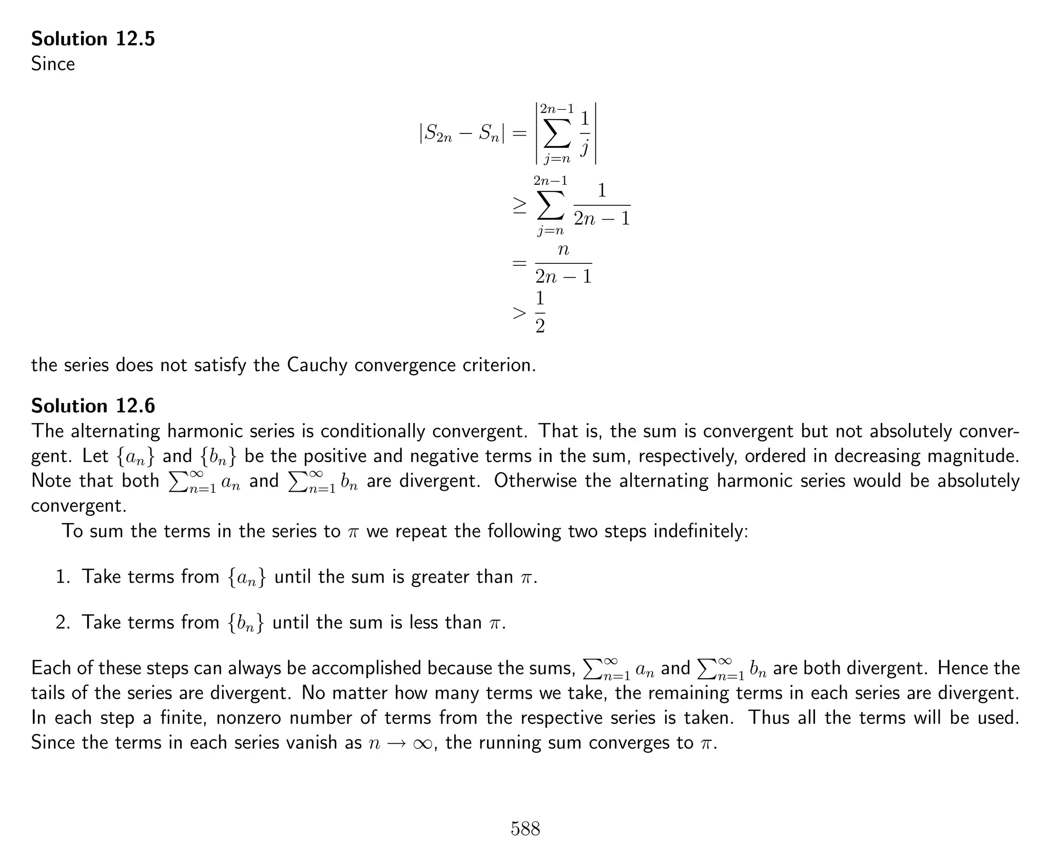 Solution 12.5
Since
|S2n − Sn| =
2n−1
j=n
1
j
≥
2n−1
j=n
1
2n − 1
=
n
2n − 1
>
1
2
the series does not satisfy the Cauchy convergence criterion.
Solution 12.6
The alternating harmonic series is conditionally convergent. That is, the sum is convergent but not absolutely conver-
gent. Let {an} and {bn} be the positive and negative terms in the sum, respectively, ordered in decreasing magnitude.
Note that both ∞
n=1 an and ∞
n=1 bn are divergent. Otherwise the alternating harmonic series would be absolutely
convergent.
To sum the terms in the series to π we repeat the following two steps indeﬁnitely:
1. Take terms from {an} until the sum is greater than π.
2. Take terms from {bn} until the sum is less than π.
Each of these steps can always be accomplished because the sums, ∞
n=1 an and ∞
n=1 bn are both divergent. Hence the
tails of the series are divergent. No matter how many terms we take, the remaining terms in each series are divergent.
In each step a ﬁnite, nonzero number of terms from the respective series is taken. Thus all the terms will be used.
Since the terms in each series vanish as n → ∞, the running sum converges to π.
588
 