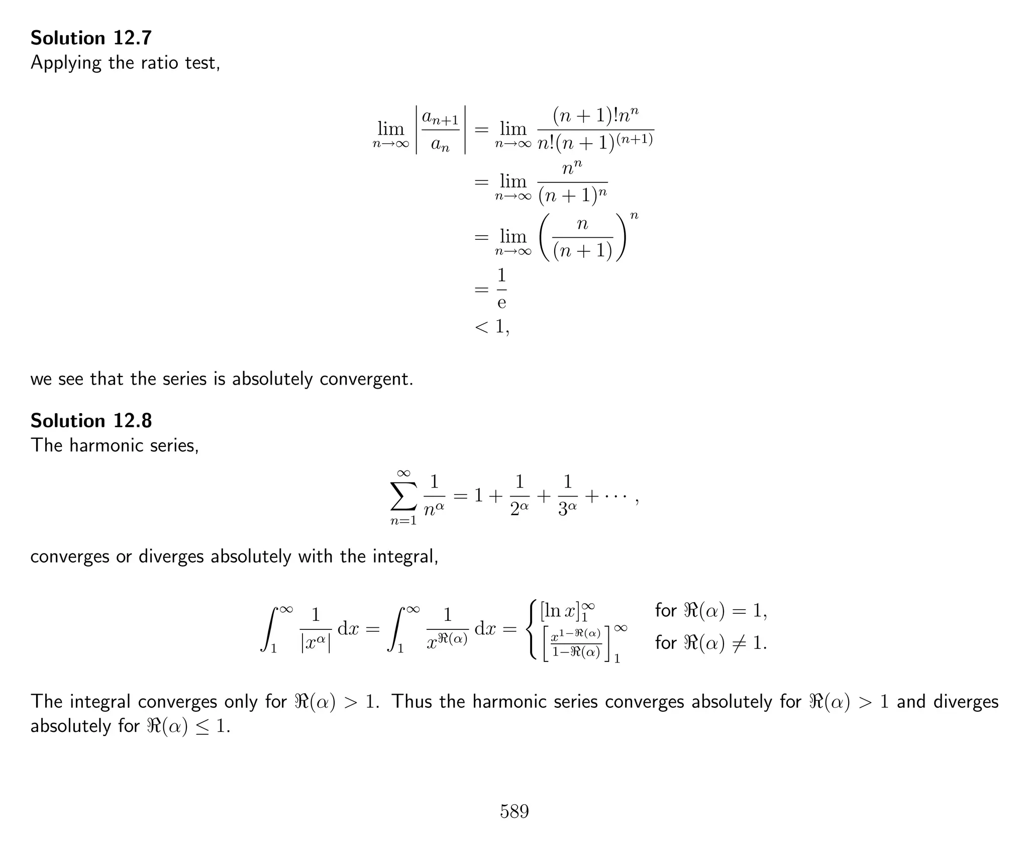 Solution 12.7
Applying the ratio test,
lim
n→∞
an+1
an
= lim
n→∞
(n + 1)!nn
n!(n + 1)(n+1)
= lim
n→∞
nn
(n + 1)n
= lim
n→∞
n
(n + 1)
n
=
1
e
< 1,
we see that the series is absolutely convergent.
Solution 12.8
The harmonic series,
∞
n=1
1
nα
= 1 +
1
2α
+
1
3α
+ · · · ,
converges or diverges absolutely with the integral,
∞
1
1
|xα|
dx =
∞
1
1
x (α)
dx =
[ln x]∞
1 for (α) = 1,
x1− (α)
1− (α)
∞
1
for (α) = 1.
The integral converges only for (α) > 1. Thus the harmonic series converges absolutely for (α) > 1 and diverges
absolutely for (α) ≤ 1.
589
 