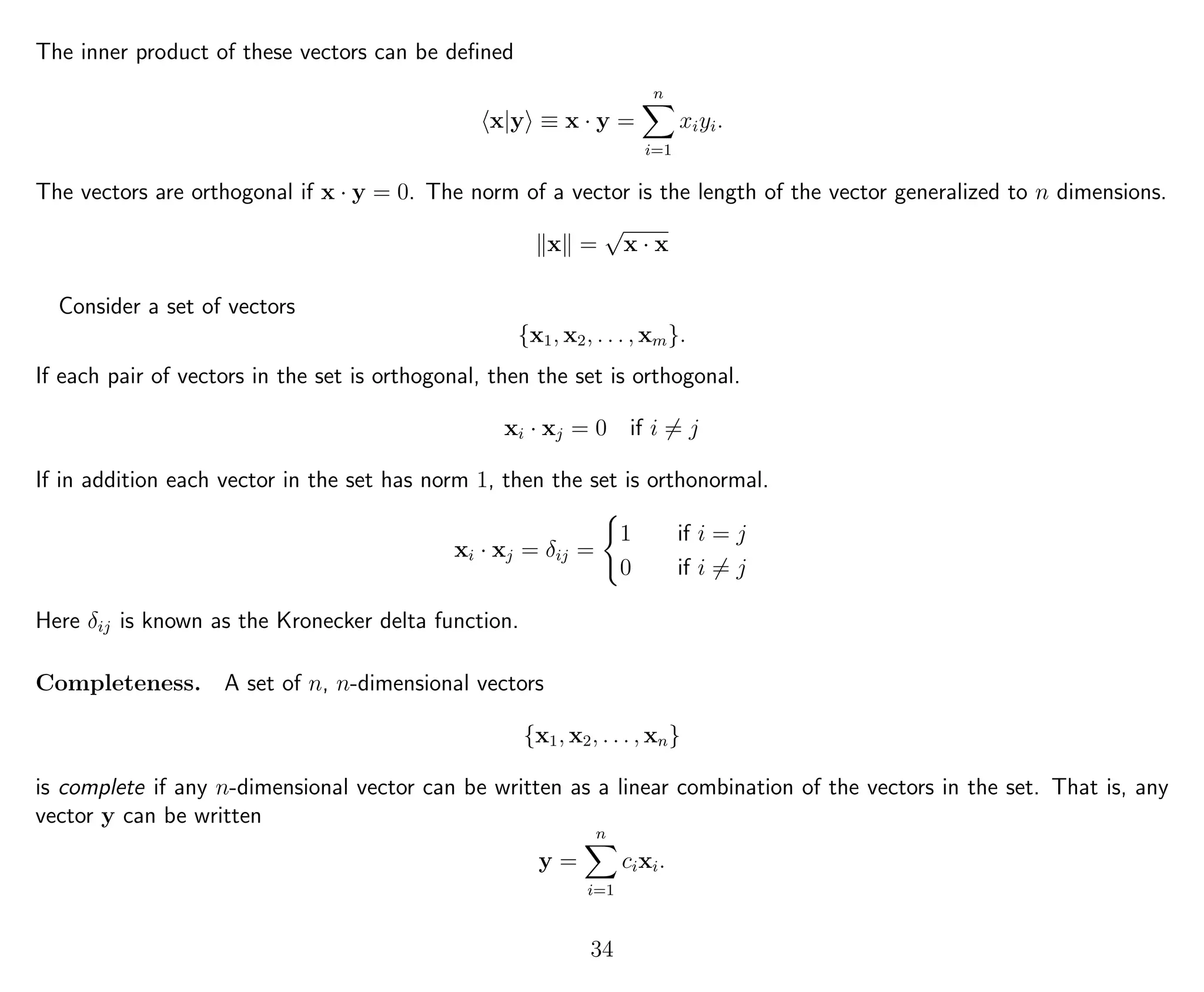 The inner product of these vectors can be deﬁned
x|y ≡ x · y =
n
i=1
xiyi.
The vectors are orthogonal if x · y = 0. The norm of a vector is the length of the vector generalized to n dimensions.
x =
√
x · x
Consider a set of vectors
{x1, x2, . . . , xm}.
If each pair of vectors in the set is orthogonal, then the set is orthogonal.
xi · xj = 0 if i = j
If in addition each vector in the set has norm 1, then the set is orthonormal.
xi · xj = δij =
1 if i = j
0 if i = j
Here δij is known as the Kronecker delta function.
Completeness. A set of n, n-dimensional vectors
{x1, x2, . . . , xn}
is complete if any n-dimensional vector can be written as a linear combination of the vectors in the set. That is, any
vector y can be written
y =
n
i=1
cixi.
34
 