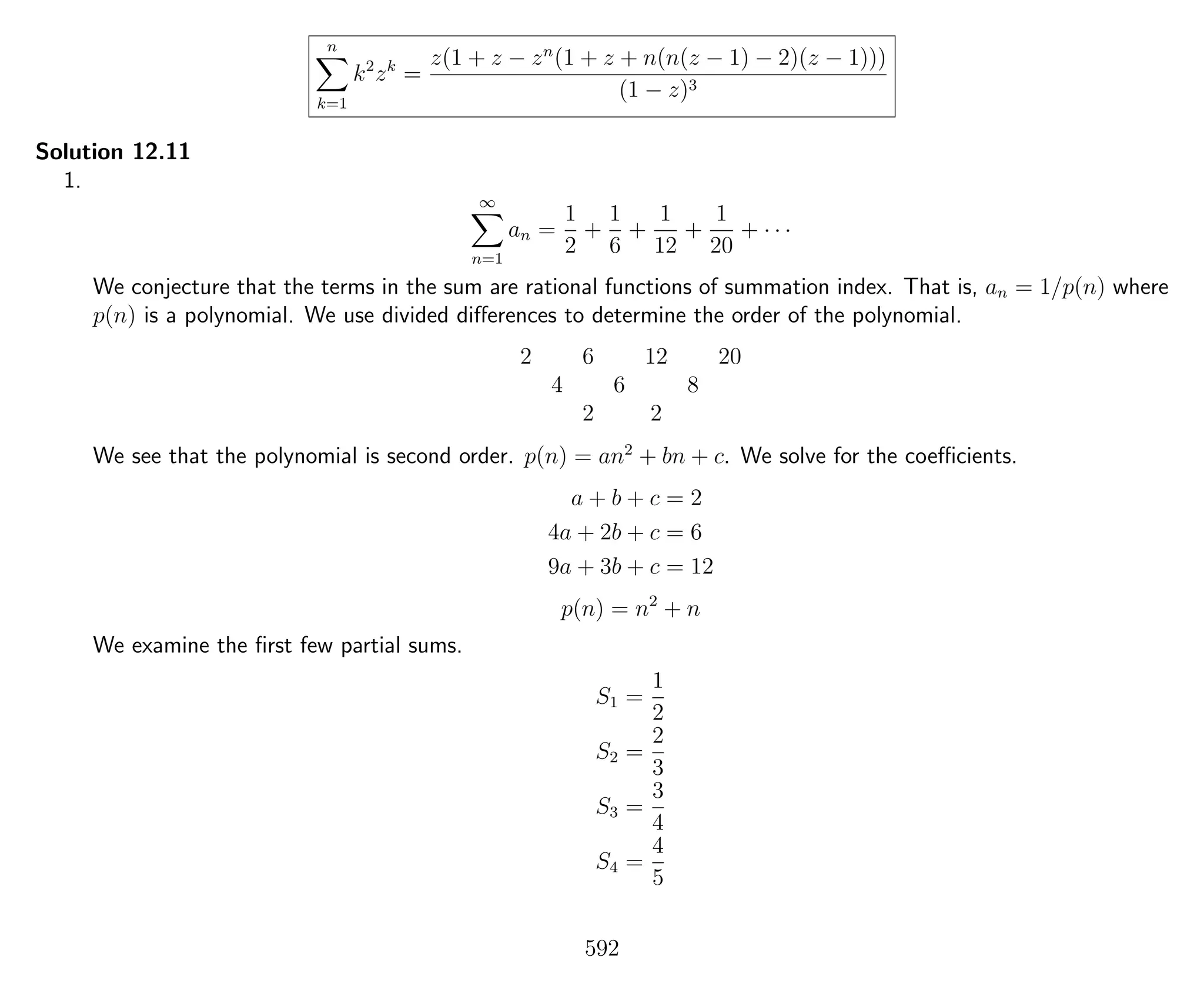 n
k=1
k2
zk
=
z(1 + z − zn
(1 + z + n(n(z − 1) − 2)(z − 1)))
(1 − z)3
Solution 12.11
1.
∞
n=1
an =
1
2
+
1
6
+
1
12
+
1
20
+ · · ·
We conjecture that the terms in the sum are rational functions of summation index. That is, an = 1/p(n) where
p(n) is a polynomial. We use divided diﬀerences to determine the order of the polynomial.
2 6 12 20
4 6 8
2 2
We see that the polynomial is second order. p(n) = an2
+ bn + c. We solve for the coeﬃcients.
a + b + c = 2
4a + 2b + c = 6
9a + 3b + c = 12
p(n) = n2
+ n
We examine the ﬁrst few partial sums.
S1 =
1
2
S2 =
2
3
S3 =
3
4
S4 =
4
5
592
 