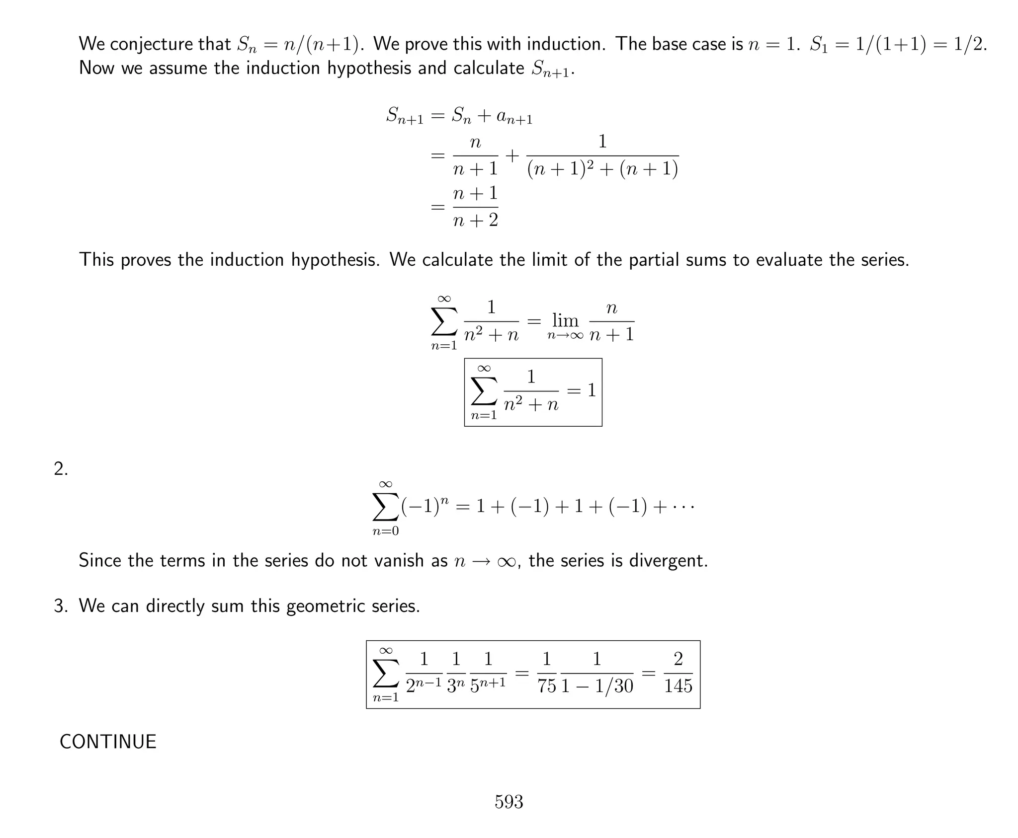 We conjecture that Sn = n/(n+1). We prove this with induction. The base case is n = 1. S1 = 1/(1+1) = 1/2.
Now we assume the induction hypothesis and calculate Sn+1.
Sn+1 = Sn + an+1
=
n
n + 1
+
1
(n + 1)2 + (n + 1)
=
n + 1
n + 2
This proves the induction hypothesis. We calculate the limit of the partial sums to evaluate the series.
∞
n=1
1
n2 + n
= lim
n→∞
n
n + 1
∞
n=1
1
n2 + n
= 1
2.
∞
n=0
(−1)n
= 1 + (−1) + 1 + (−1) + · · ·
Since the terms in the series do not vanish as n → ∞, the series is divergent.
3. We can directly sum this geometric series.
∞
n=1
1
2n−1
1
3n
1
5n+1
=
1
75
1
1 − 1/30
=
2
145
CONTINUE
593
 