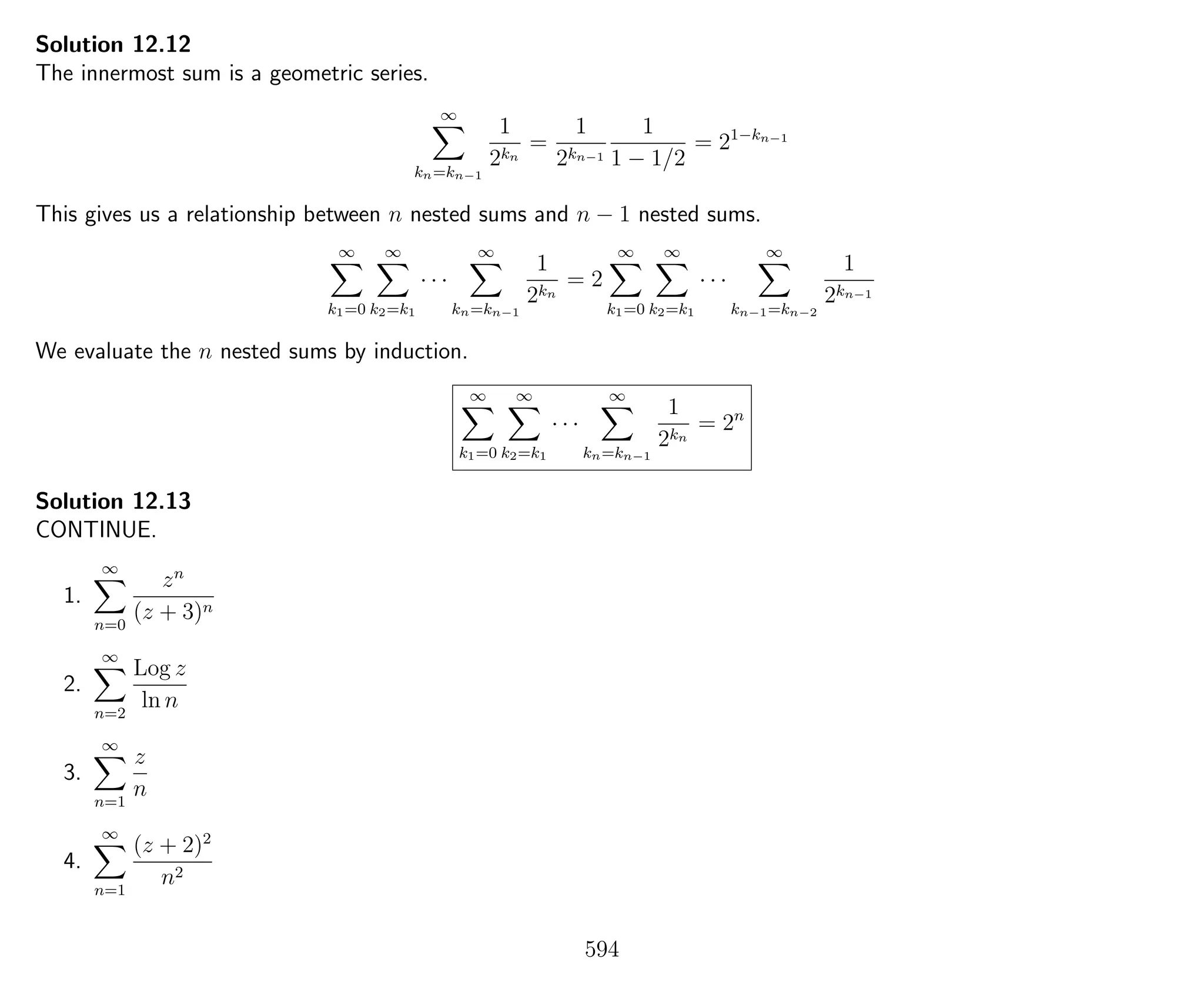 Solution 12.12
The innermost sum is a geometric series.
∞
kn=kn−1
1
2kn
=
1
2kn−1
1
1 − 1/2
= 21−kn−1
This gives us a relationship between n nested sums and n − 1 nested sums.
∞
k1=0
∞
k2=k1
· · ·
∞
kn=kn−1
1
2kn
= 2
∞
k1=0
∞
k2=k1
· · ·
∞
kn−1=kn−2
1
2kn−1
We evaluate the n nested sums by induction.
∞
k1=0
∞
k2=k1
· · ·
∞
kn=kn−1
1
2kn
= 2n
Solution 12.13
CONTINUE.
1.
∞
n=0
zn
(z + 3)n
2.
∞
n=2
Log z
ln n
3.
∞
n=1
z
n
4.
∞
n=1
(z + 2)2
n2
594
 