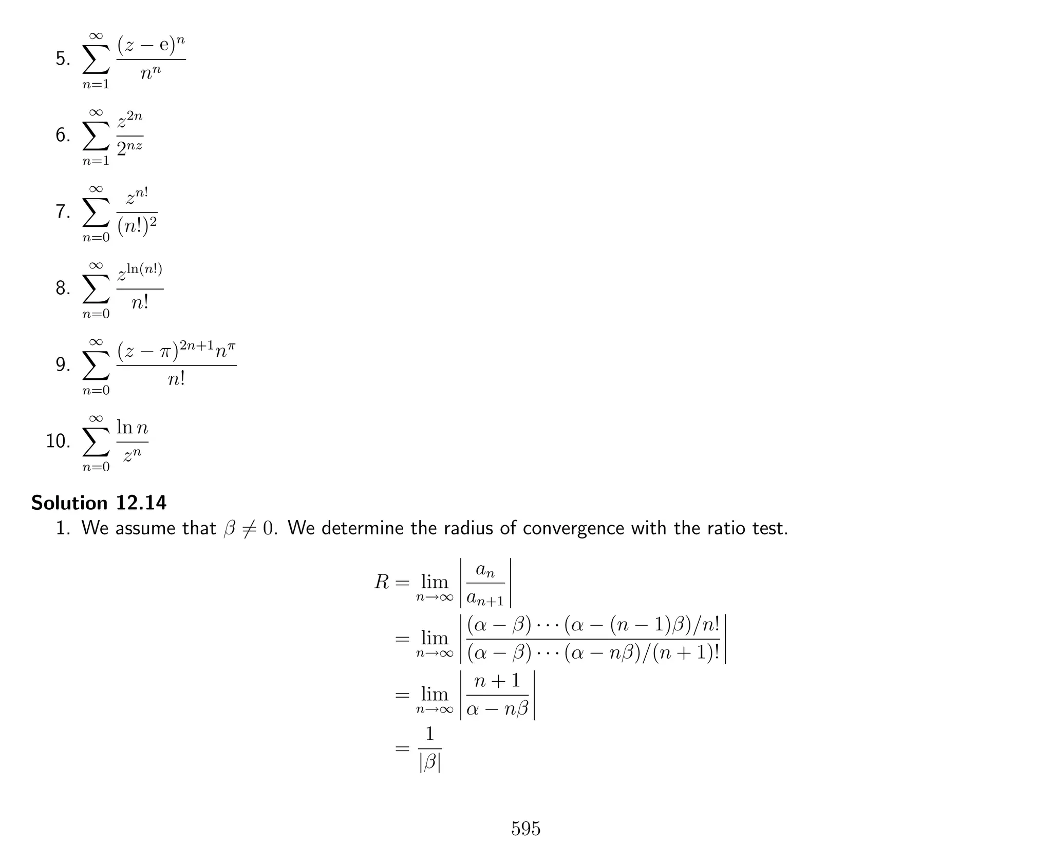 5.
∞
n=1
(z − e)n
nn
6.
∞
n=1
z2n
2nz
7.
∞
n=0
zn!
(n!)2
8.
∞
n=0
zln(n!)
n!
9.
∞
n=0
(z − π)2n+1
nπ
n!
10.
∞
n=0
ln n
zn
Solution 12.14
1. We assume that β = 0. We determine the radius of convergence with the ratio test.
R = lim
n→∞
an
an+1
= lim
n→∞
(α − β) · · · (α − (n − 1)β)/n!
(α − β) · · · (α − nβ)/(n + 1)!
= lim
n→∞
n + 1
α − nβ
=
1
|β|
595
 