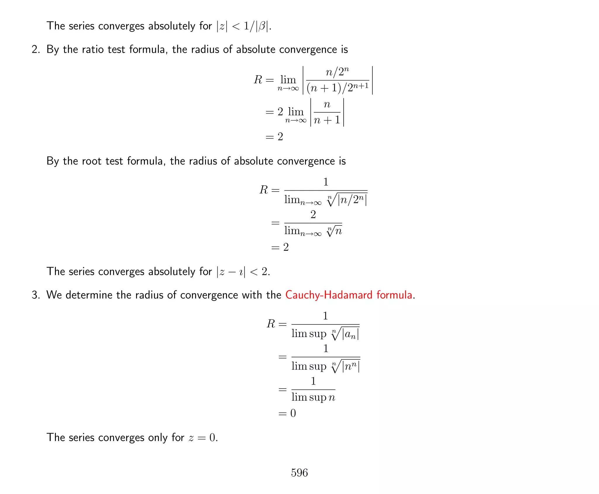 The series converges absolutely for |z| < 1/|β|.
2. By the ratio test formula, the radius of absolute convergence is
R = lim
n→∞
n/2n
(n + 1)/2n+1
= 2 lim
n→∞
n
n + 1
= 2
By the root test formula, the radius of absolute convergence is
R =
1
limn→∞
n
|n/2n|
=
2
limn→∞
n
√
n
= 2
The series converges absolutely for |z − ı| < 2.
3. We determine the radius of convergence with the Cauchy-Hadamard formula.
R =
1
lim sup n
|an|
=
1
lim sup n
|nn|
=
1
lim sup n
= 0
The series converges only for z = 0.
596
 