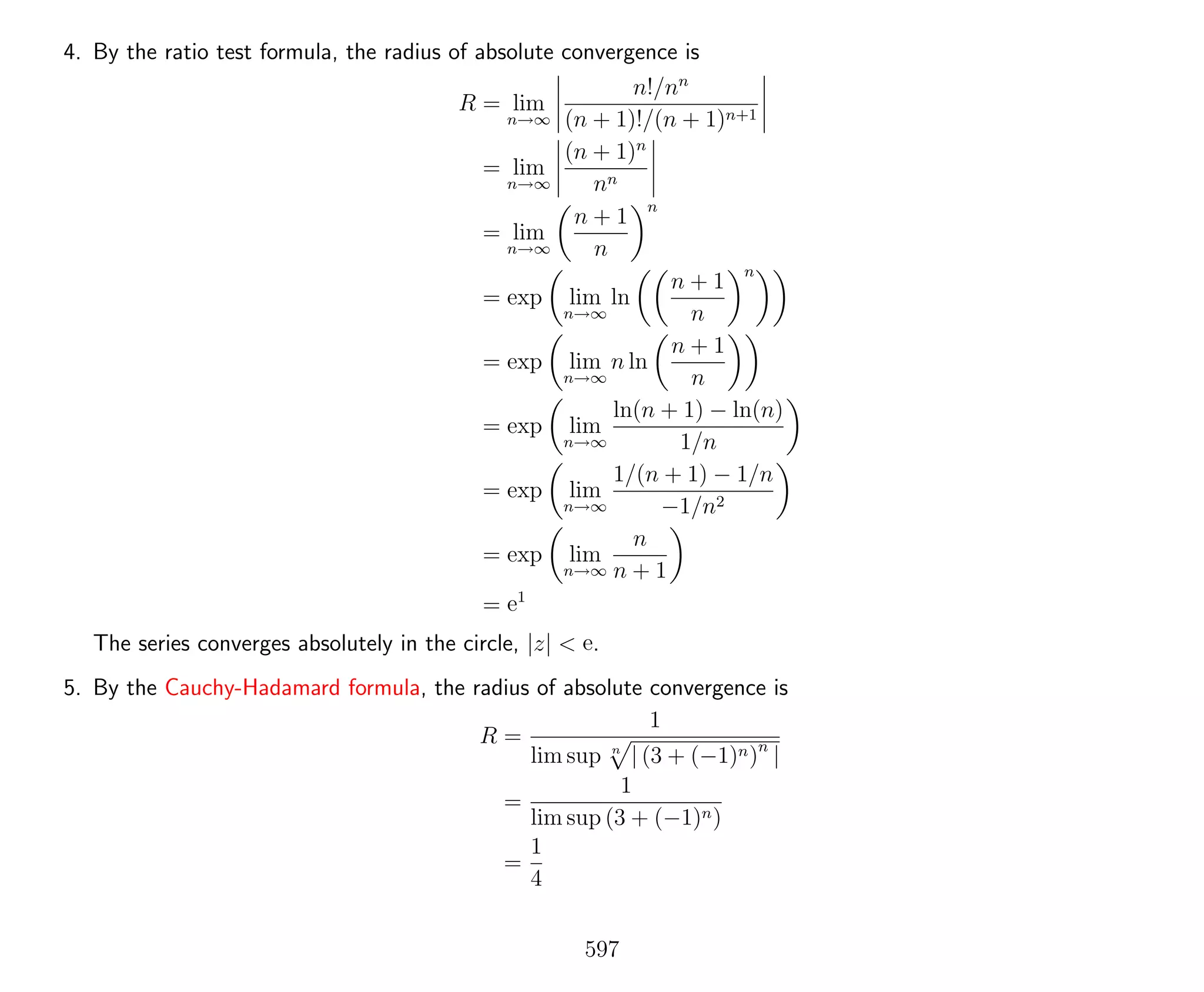 4. By the ratio test formula, the radius of absolute convergence is
R = lim
n→∞
n!/nn
(n + 1)!/(n + 1)n+1
= lim
n→∞
(n + 1)n
nn
= lim
n→∞
n + 1
n
n
= exp lim
n→∞
ln
n + 1
n
n
= exp lim
n→∞
n ln
n + 1
n
= exp lim
n→∞
ln(n + 1) − ln(n)
1/n
= exp lim
n→∞
1/(n + 1) − 1/n
−1/n2
= exp lim
n→∞
n
n + 1
= e1
The series converges absolutely in the circle, |z| < e.
5. By the Cauchy-Hadamard formula, the radius of absolute convergence is
R =
1
lim sup n
| (3 + (−1)n)n
|
=
1
lim sup (3 + (−1)n)
=
1
4
597
 
