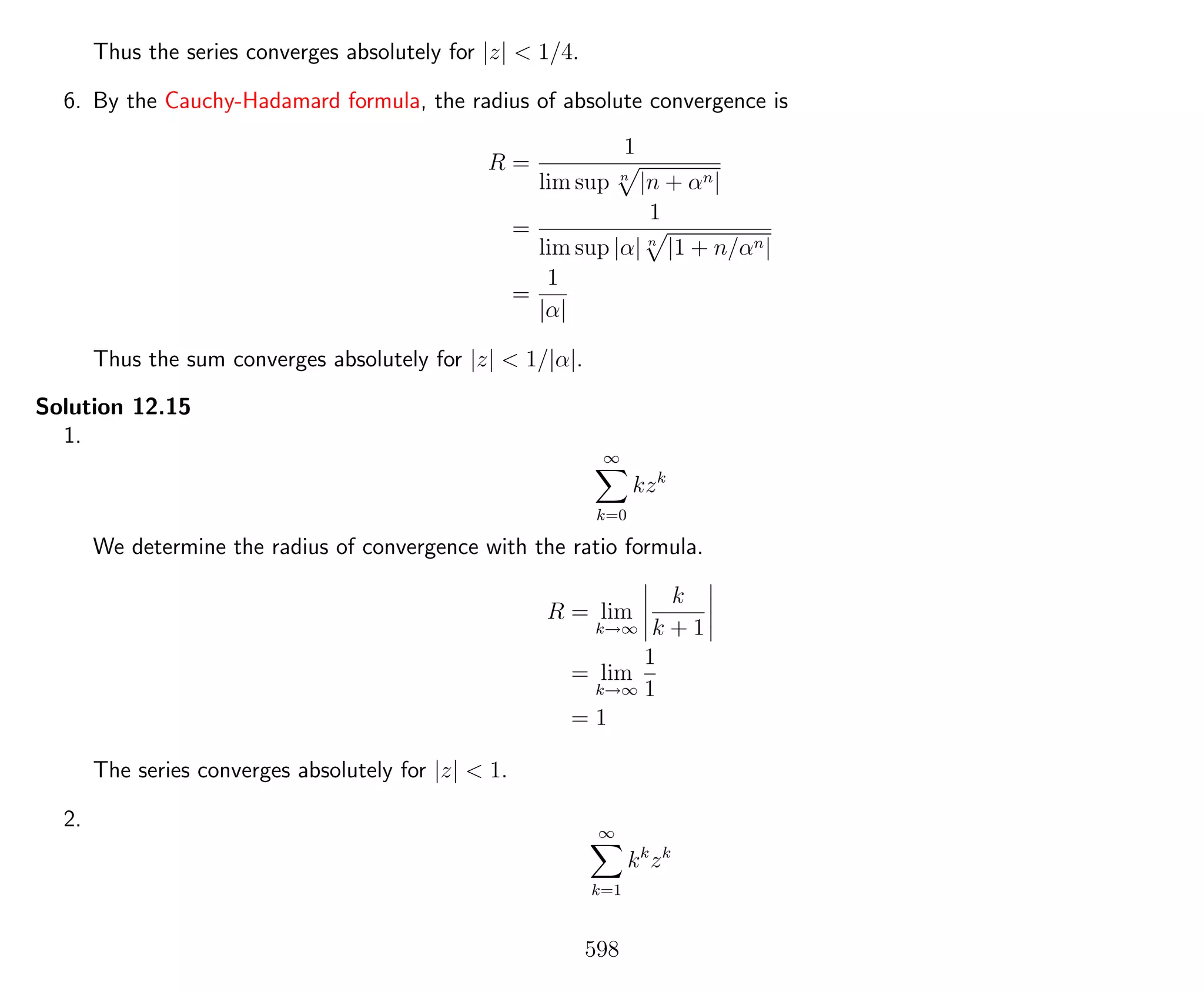 Thus the series converges absolutely for |z| < 1/4.
6. By the Cauchy-Hadamard formula, the radius of absolute convergence is
R =
1
lim sup n
|n + αn|
=
1
lim sup |α| n
|1 + n/αn|
=
1
|α|
Thus the sum converges absolutely for |z| < 1/|α|.
Solution 12.15
1.
∞
k=0
kzk
We determine the radius of convergence with the ratio formula.
R = lim
k→∞
k
k + 1
= lim
k→∞
1
1
= 1
The series converges absolutely for |z| < 1.
2. ∞
k=1
kk
zk
598
 