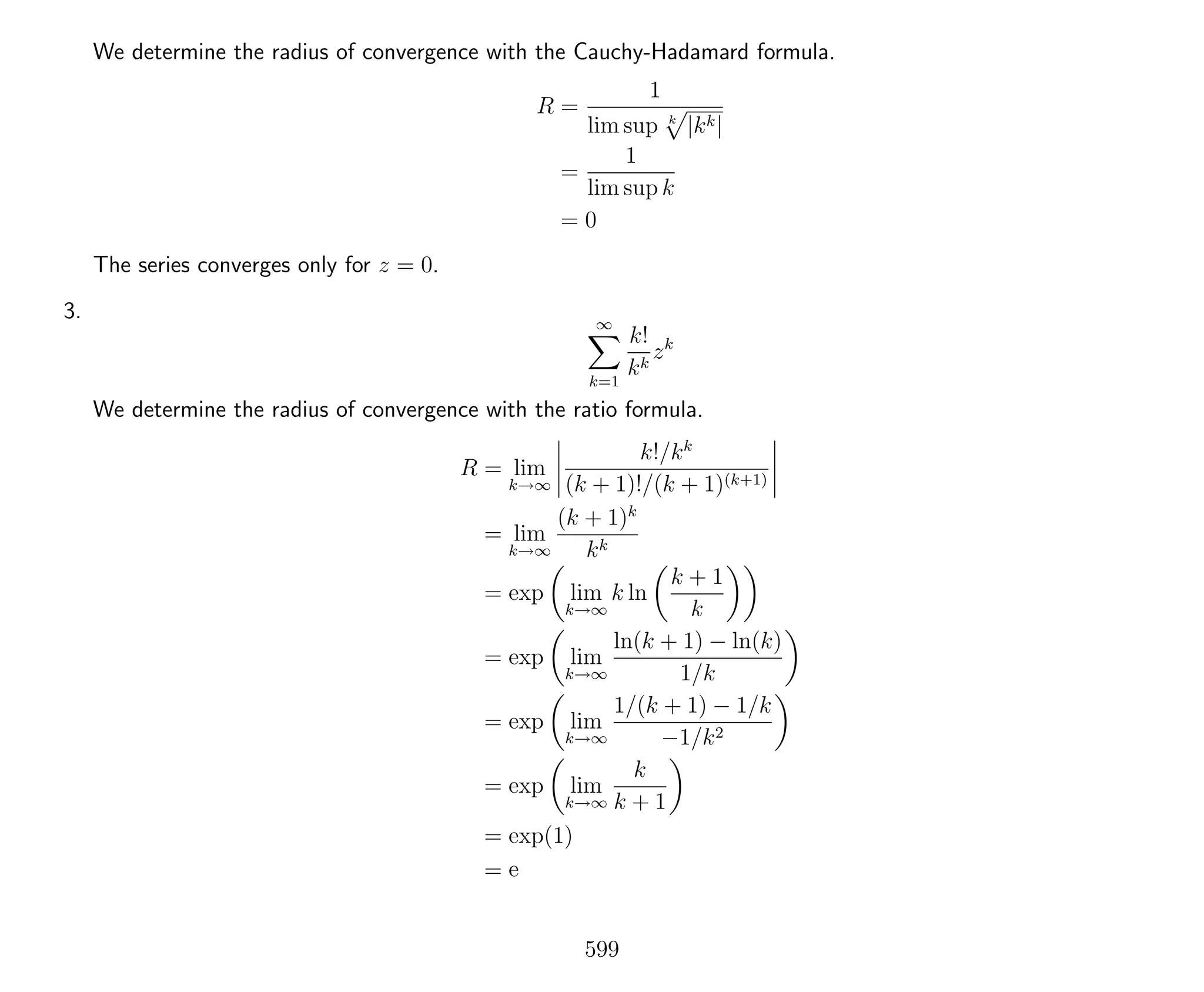 We determine the radius of convergence with the Cauchy-Hadamard formula.
R =
1
lim sup k
|kk|
=
1
lim sup k
= 0
The series converges only for z = 0.
3. ∞
k=1
k!
kk
zk
We determine the radius of convergence with the ratio formula.
R = lim
k→∞
k!/kk
(k + 1)!/(k + 1)(k+1)
= lim
k→∞
(k + 1)k
kk
= exp lim
k→∞
k ln
k + 1
k
= exp lim
k→∞
ln(k + 1) − ln(k)
1/k
= exp lim
k→∞
1/(k + 1) − 1/k
−1/k2
= exp lim
k→∞
k
k + 1
= exp(1)
= e
599
 