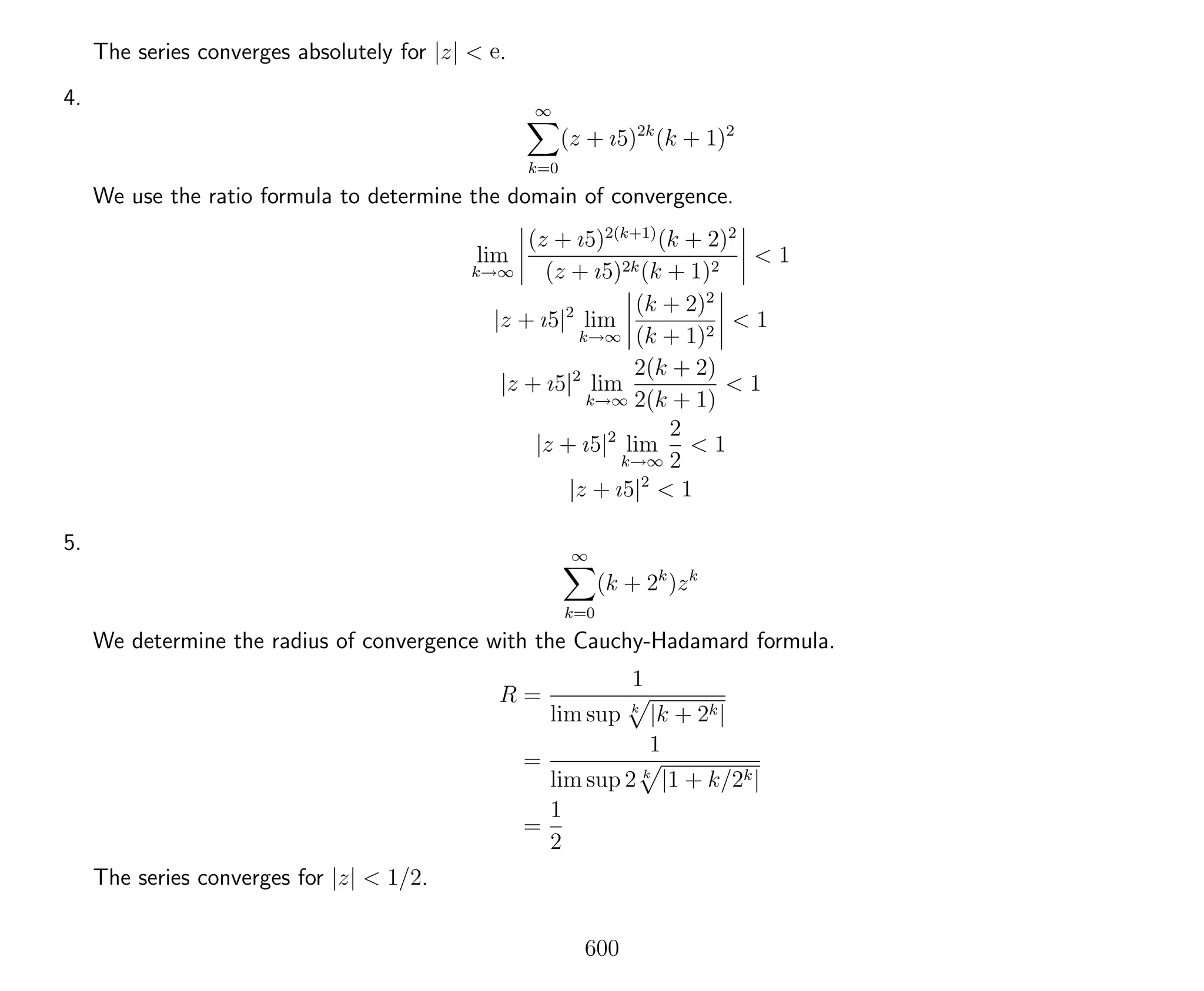 The series converges absolutely for |z| < e.
4. ∞
k=0
(z + ı5)2k
(k + 1)2
We use the ratio formula to determine the domain of convergence.
lim
k→∞
(z + ı5)2(k+1)
(k + 2)2
(z + ı5)2k(k + 1)2
< 1
|z + ı5|2
lim
k→∞
(k + 2)2
(k + 1)2
< 1
|z + ı5|2
lim
k→∞
2(k + 2)
2(k + 1)
< 1
|z + ı5|2
lim
k→∞
2
2
< 1
|z + ı5|2
< 1
5. ∞
k=0
(k + 2k
)zk
We determine the radius of convergence with the Cauchy-Hadamard formula.
R =
1
lim sup k
|k + 2k|
=
1
lim sup 2 k
|1 + k/2k|
=
1
2
The series converges for |z| < 1/2.
600
 
