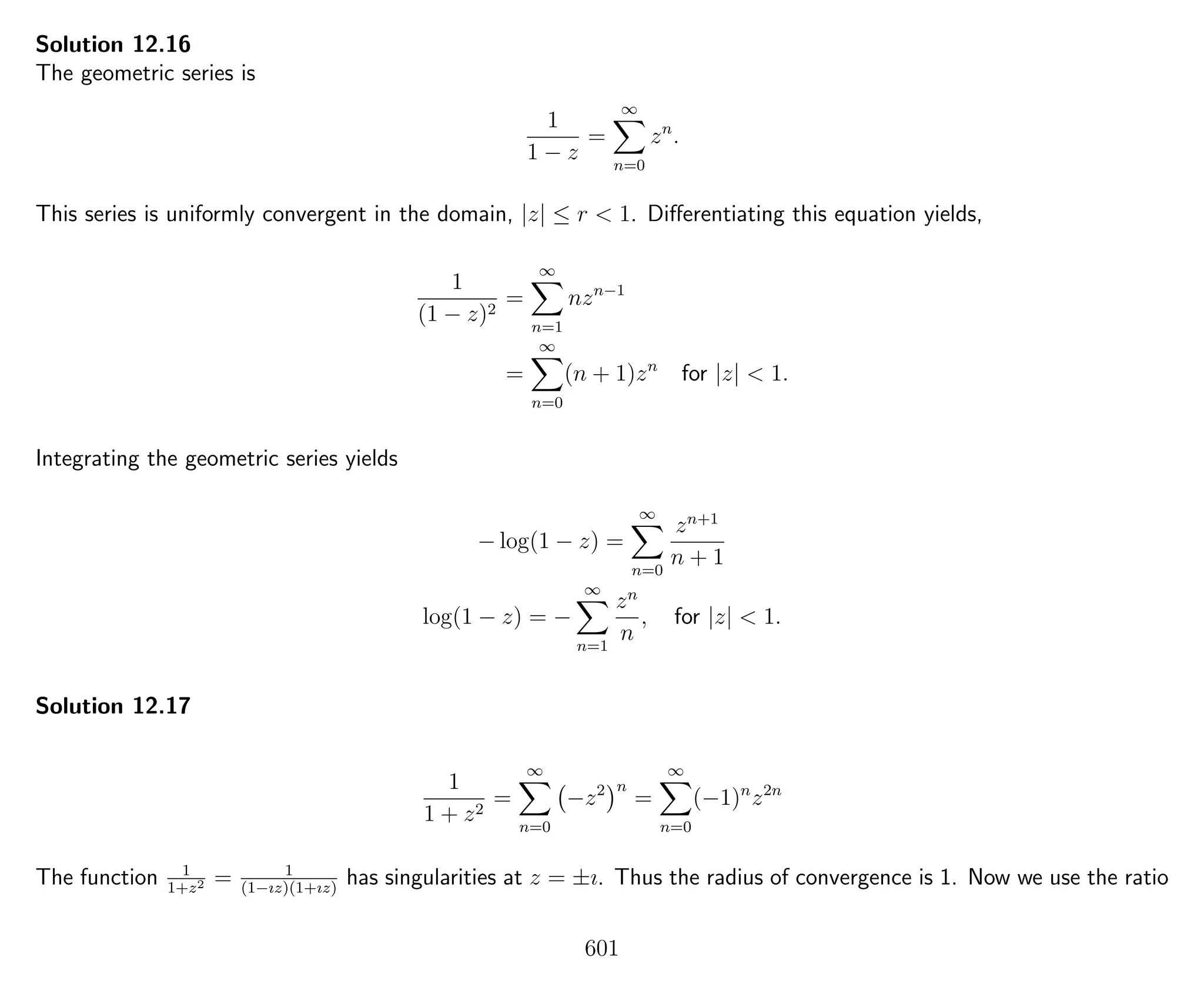Solution 12.16
The geometric series is
1
1 − z
=
∞
n=0
zn
.
This series is uniformly convergent in the domain, |z| ≤ r < 1. Diﬀerentiating this equation yields,
1
(1 − z)2
=
∞
n=1
nzn−1
=
∞
n=0
(n + 1)zn
for |z| < 1.
Integrating the geometric series yields
− log(1 − z) =
∞
n=0
zn+1
n + 1
log(1 − z) = −
∞
n=1
zn
n
, for |z| < 1.
Solution 12.17
1
1 + z2
=
∞
n=0
−z2 n
=
∞
n=0
(−1)n
z2n
The function 1
1+z2 = 1
(1−ız)(1+ız)
has singularities at z = ±ı. Thus the radius of convergence is 1. Now we use the ratio
601
 