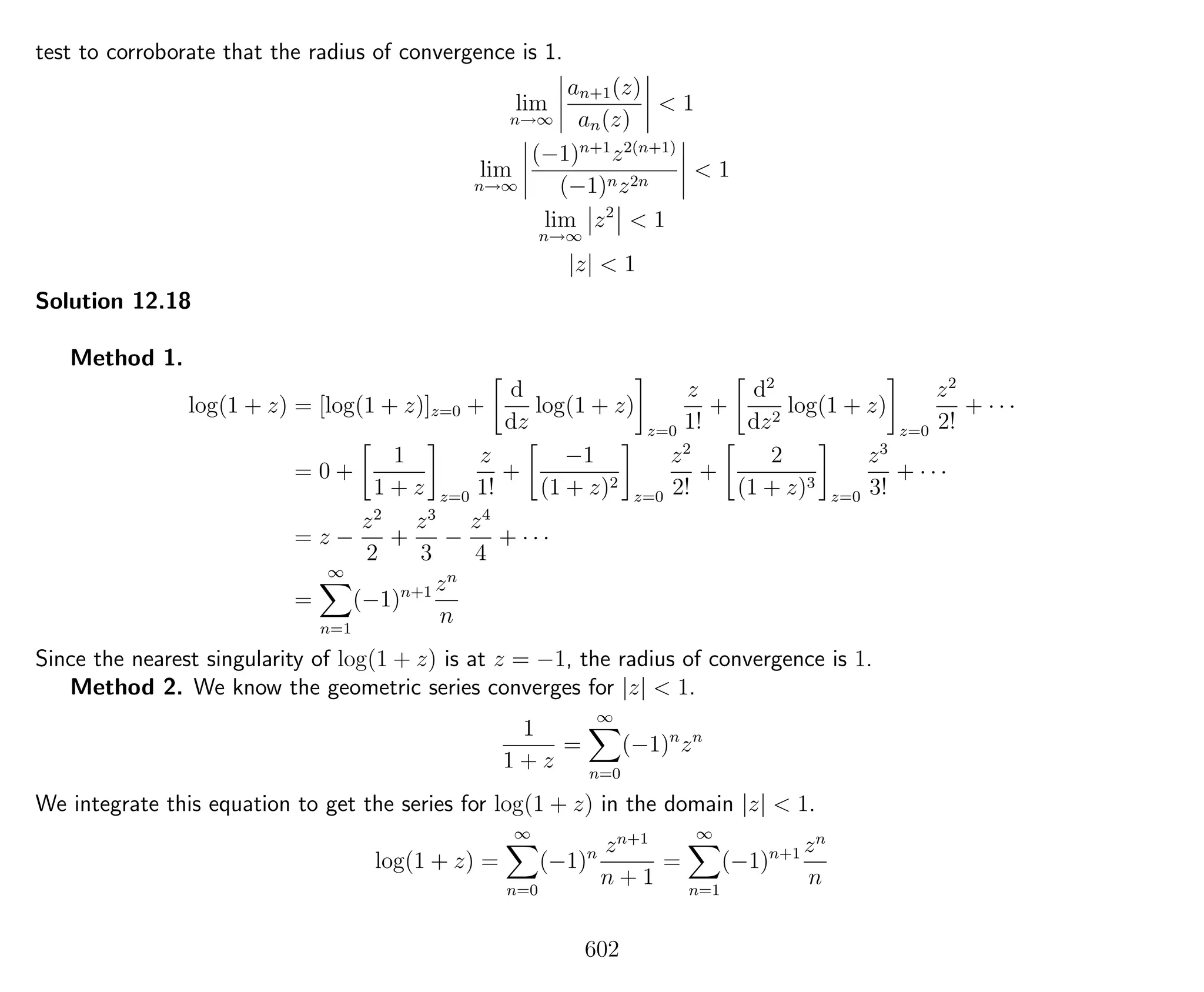 test to corroborate that the radius of convergence is 1.
lim
n→∞
an+1(z)
an(z)
< 1
lim
n→∞
(−1)n+1
z2(n+1)
(−1)nz2n
< 1
lim
n→∞
z2
< 1
|z| < 1
Solution 12.18
Method 1.
log(1 + z) = [log(1 + z)]z=0 +
d
dz
log(1 + z)
z=0
z
1!
+
d2
dz2
log(1 + z)
z=0
z2
2!
+ · · ·
= 0 +
1
1 + z z=0
z
1!
+
−1
(1 + z)2
z=0
z2
2!
+
2
(1 + z)3
z=0
z3
3!
+ · · ·
= z −
z2
2
+
z3
3
−
z4
4
+ · · ·
=
∞
n=1
(−1)n+1 zn
n
Since the nearest singularity of log(1 + z) is at z = −1, the radius of convergence is 1.
Method 2. We know the geometric series converges for |z| < 1.
1
1 + z
=
∞
n=0
(−1)n
zn
We integrate this equation to get the series for log(1 + z) in the domain |z| < 1.
log(1 + z) =
∞
n=0
(−1)n zn+1
n + 1
=
∞
n=1
(−1)n+1 zn
n
602
 