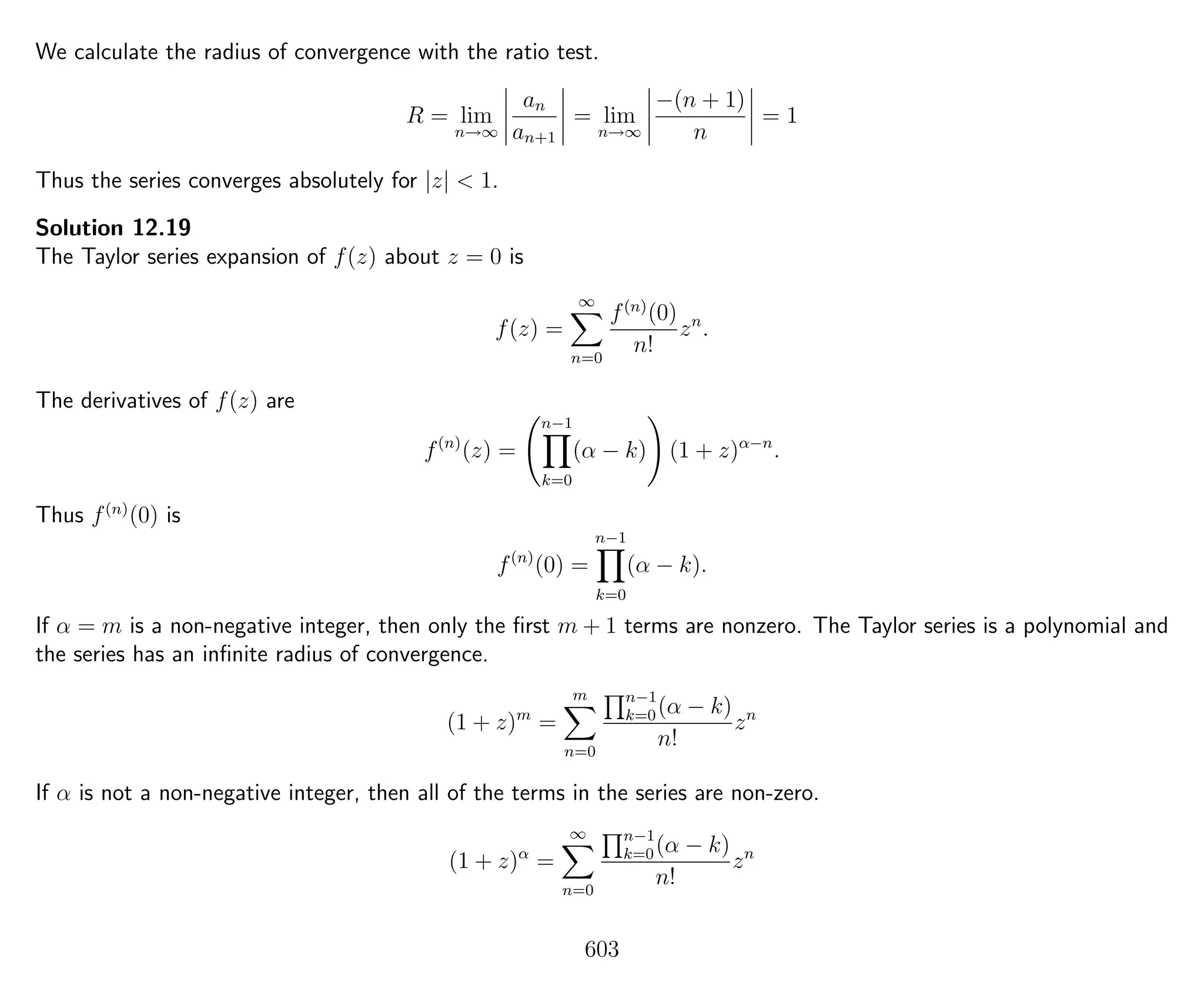 We calculate the radius of convergence with the ratio test.
R = lim
n→∞
an
an+1
= lim
n→∞
−(n + 1)
n
= 1
Thus the series converges absolutely for |z| < 1.
Solution 12.19
The Taylor series expansion of f(z) about z = 0 is
f(z) =
∞
n=0
f(n)
(0)
n!
zn
.
The derivatives of f(z) are
f(n)
(z) =
n−1
k=0
(α − k) (1 + z)α−n
.
Thus f(n)
(0) is
f(n)
(0) =
n−1
k=0
(α − k).
If α = m is a non-negative integer, then only the ﬁrst m + 1 terms are nonzero. The Taylor series is a polynomial and
the series has an inﬁnite radius of convergence.
(1 + z)m
=
m
n=0
n−1
k=0(α − k)
n!
zn
If α is not a non-negative integer, then all of the terms in the series are non-zero.
(1 + z)α
=
∞
n=0
n−1
k=0(α − k)
n!
zn
603
 
