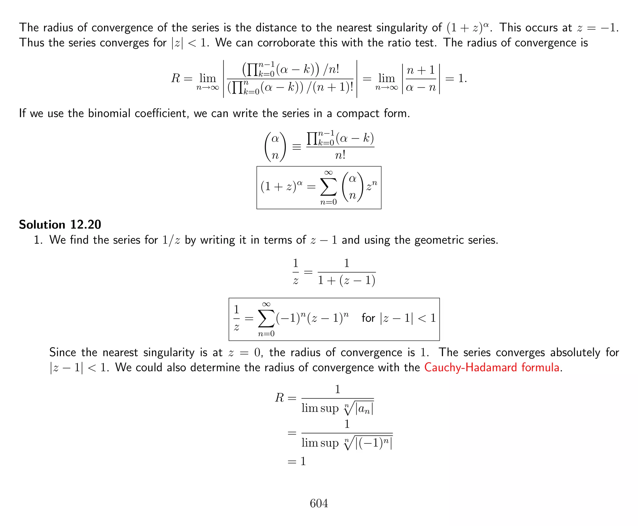 The radius of convergence of the series is the distance to the nearest singularity of (1 + z)α
. This occurs at z = −1.
Thus the series converges for |z| < 1. We can corroborate this with the ratio test. The radius of convergence is
R = lim
n→∞
n−1
k=0(α − k) /n!
( n
k=0(α − k)) /(n + 1)!
= lim
n→∞
n + 1
α − n
= 1.
If we use the binomial coeﬃcient, we can write the series in a compact form.
α
n
≡
n−1
k=0(α − k)
n!
(1 + z)α
=
∞
n=0
α
n
zn
Solution 12.20
1. We ﬁnd the series for 1/z by writing it in terms of z − 1 and using the geometric series.
1
z
=
1
1 + (z − 1)
1
z
=
∞
n=0
(−1)n
(z − 1)n
for |z − 1| < 1
Since the nearest singularity is at z = 0, the radius of convergence is 1. The series converges absolutely for
|z − 1| < 1. We could also determine the radius of convergence with the Cauchy-Hadamard formula.
R =
1
lim sup n
|an|
=
1
lim sup n
|(−1)n|
= 1
604
 