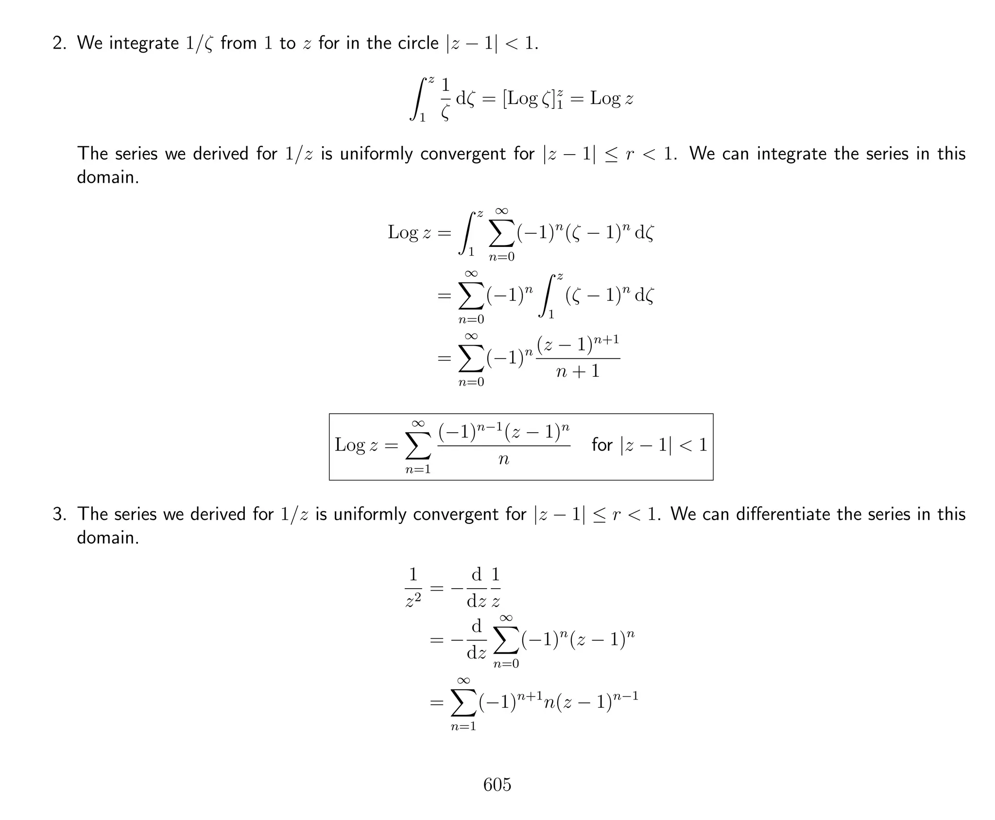 2. We integrate 1/ζ from 1 to z for in the circle |z − 1| < 1.
z
1
1
ζ
dζ = [Log ζ]z
1 = Log z
The series we derived for 1/z is uniformly convergent for |z − 1| ≤ r < 1. We can integrate the series in this
domain.
Log z =
z
1
∞
n=0
(−1)n
(ζ − 1)n
dζ
=
∞
n=0
(−1)n
z
1
(ζ − 1)n
dζ
=
∞
n=0
(−1)n (z − 1)n+1
n + 1
Log z =
∞
n=1
(−1)n−1
(z − 1)n
n
for |z − 1| < 1
3. The series we derived for 1/z is uniformly convergent for |z − 1| ≤ r < 1. We can diﬀerentiate the series in this
domain.
1
z2
= −
d
dz
1
z
= −
d
dz
∞
n=0
(−1)n
(z − 1)n
=
∞
n=1
(−1)n+1
n(z − 1)n−1
605
 