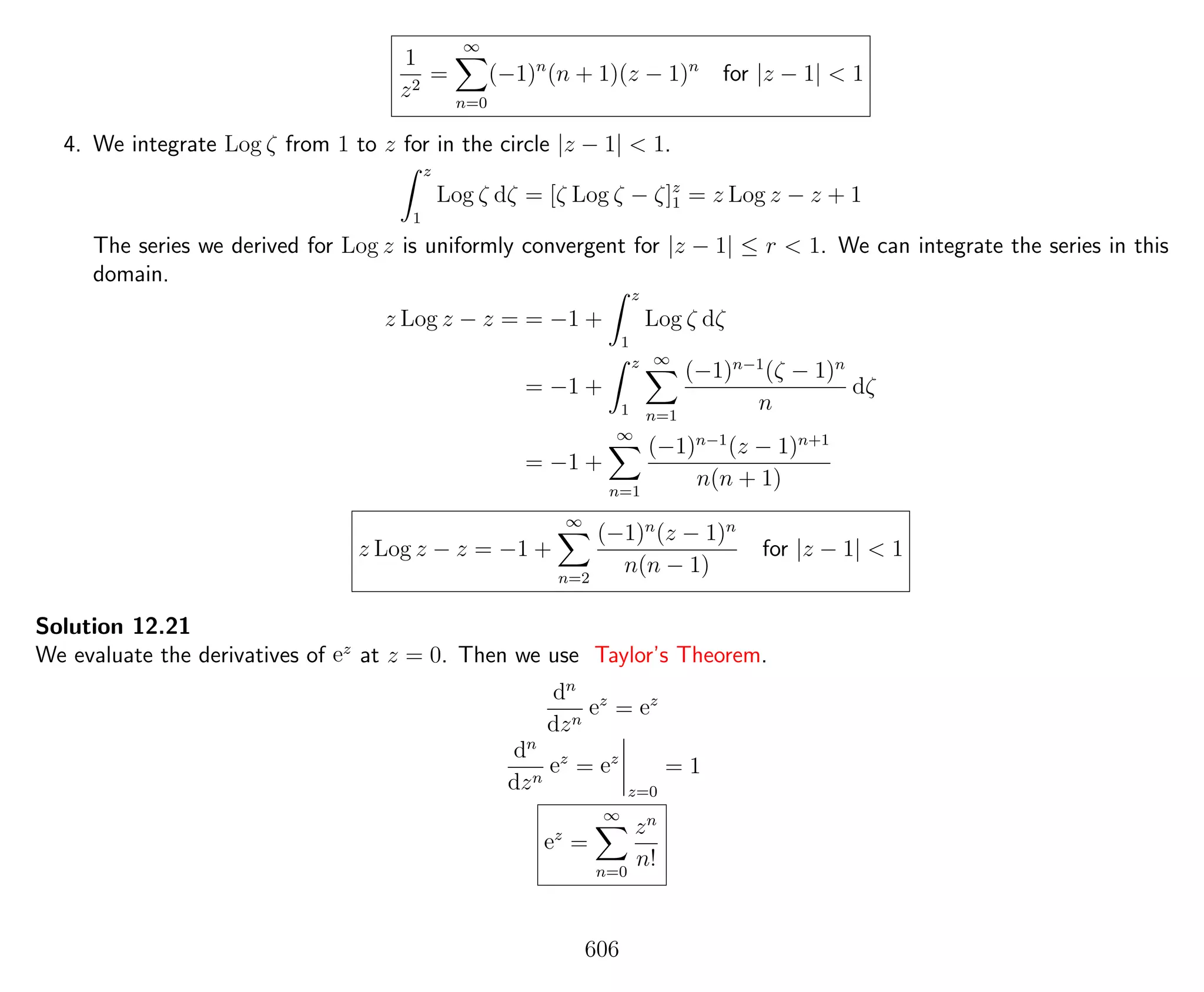 1
z2
=
∞
n=0
(−1)n
(n + 1)(z − 1)n
for |z − 1| < 1
4. We integrate Log ζ from 1 to z for in the circle |z − 1| < 1.
z
1
Log ζ dζ = [ζ Log ζ − ζ]z
1 = z Log z − z + 1
The series we derived for Log z is uniformly convergent for |z − 1| ≤ r < 1. We can integrate the series in this
domain.
z Log z − z = = −1 +
z
1
Log ζ dζ
= −1 +
z
1
∞
n=1
(−1)n−1
(ζ − 1)n
n
dζ
= −1 +
∞
n=1
(−1)n−1
(z − 1)n+1
n(n + 1)
z Log z − z = −1 +
∞
n=2
(−1)n
(z − 1)n
n(n − 1)
for |z − 1| < 1
Solution 12.21
We evaluate the derivatives of ez
at z = 0. Then we use Taylor’s Theorem.
dn
dzn
ez
= ez
dn
dzn
ez
= ez
z=0
= 1
ez
=
∞
n=0
zn
n!
606
 