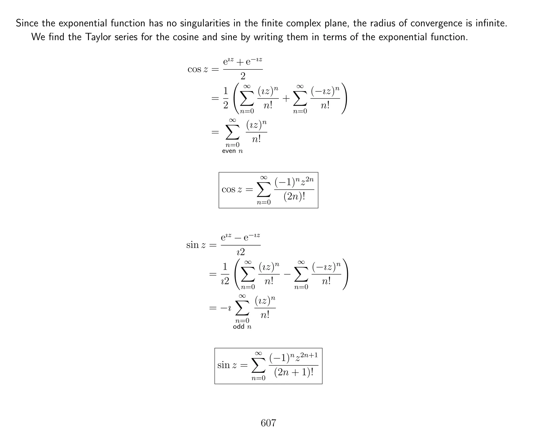 Since the exponential function has no singularities in the ﬁnite complex plane, the radius of convergence is inﬁnite.
We ﬁnd the Taylor series for the cosine and sine by writing them in terms of the exponential function.
cos z =
eız
+ e−ız
2
=
1
2
∞
n=0
(ız)n
n!
+
∞
n=0
(−ız)n
n!
=
∞
n=0
even n
(ız)n
n!
cos z =
∞
n=0
(−1)n
z2n
(2n)!
sin z =
eız
− e−ız
ı2
=
1
ı2
∞
n=0
(ız)n
n!
−
∞
n=0
(−ız)n
n!
= −ı
∞
n=0
odd n
(ız)n
n!
sin z =
∞
n=0
(−1)n
z2n+1
(2n + 1)!
607
 