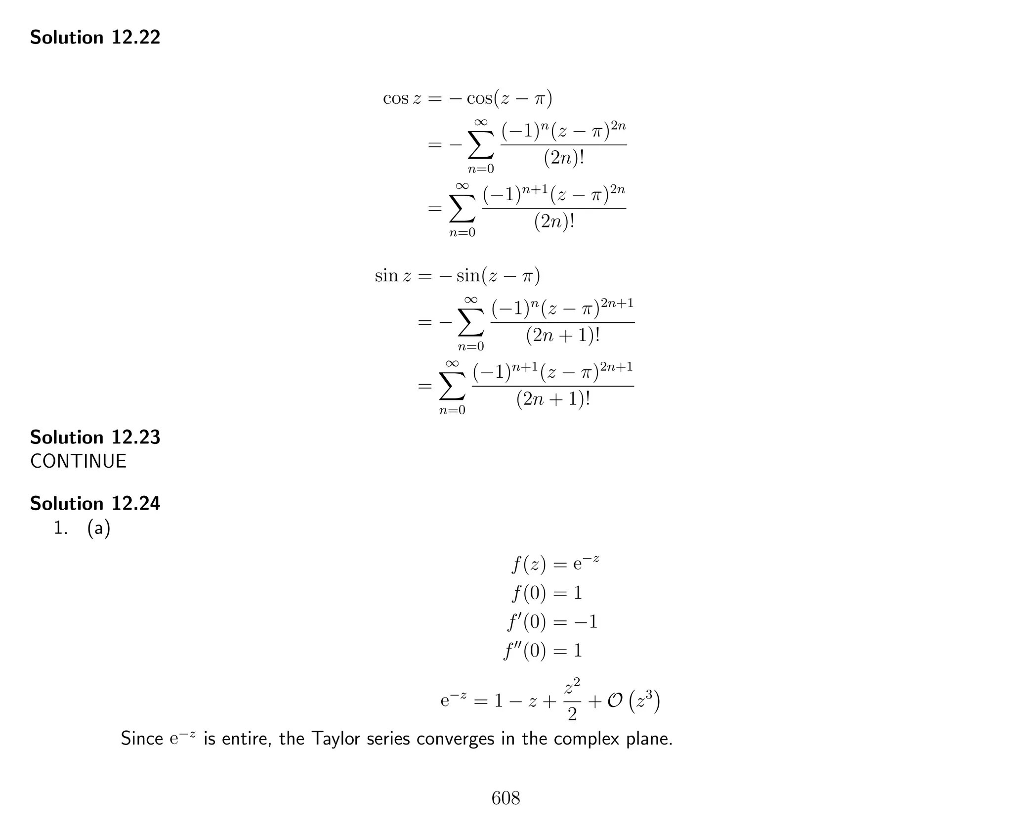 Solution 12.22
cos z = − cos(z − π)
= −
∞
n=0
(−1)n
(z − π)2n
(2n)!
=
∞
n=0
(−1)n+1
(z − π)2n
(2n)!
sin z = − sin(z − π)
= −
∞
n=0
(−1)n
(z − π)2n+1
(2n + 1)!
=
∞
n=0
(−1)n+1
(z − π)2n+1
(2n + 1)!
Solution 12.23
CONTINUE
Solution 12.24
1. (a)
f(z) = e−z
f(0) = 1
f (0) = −1
f (0) = 1
e−z
= 1 − z +
z2
2
+ O z3
Since e−z
is entire, the Taylor series converges in the complex plane.
608
 