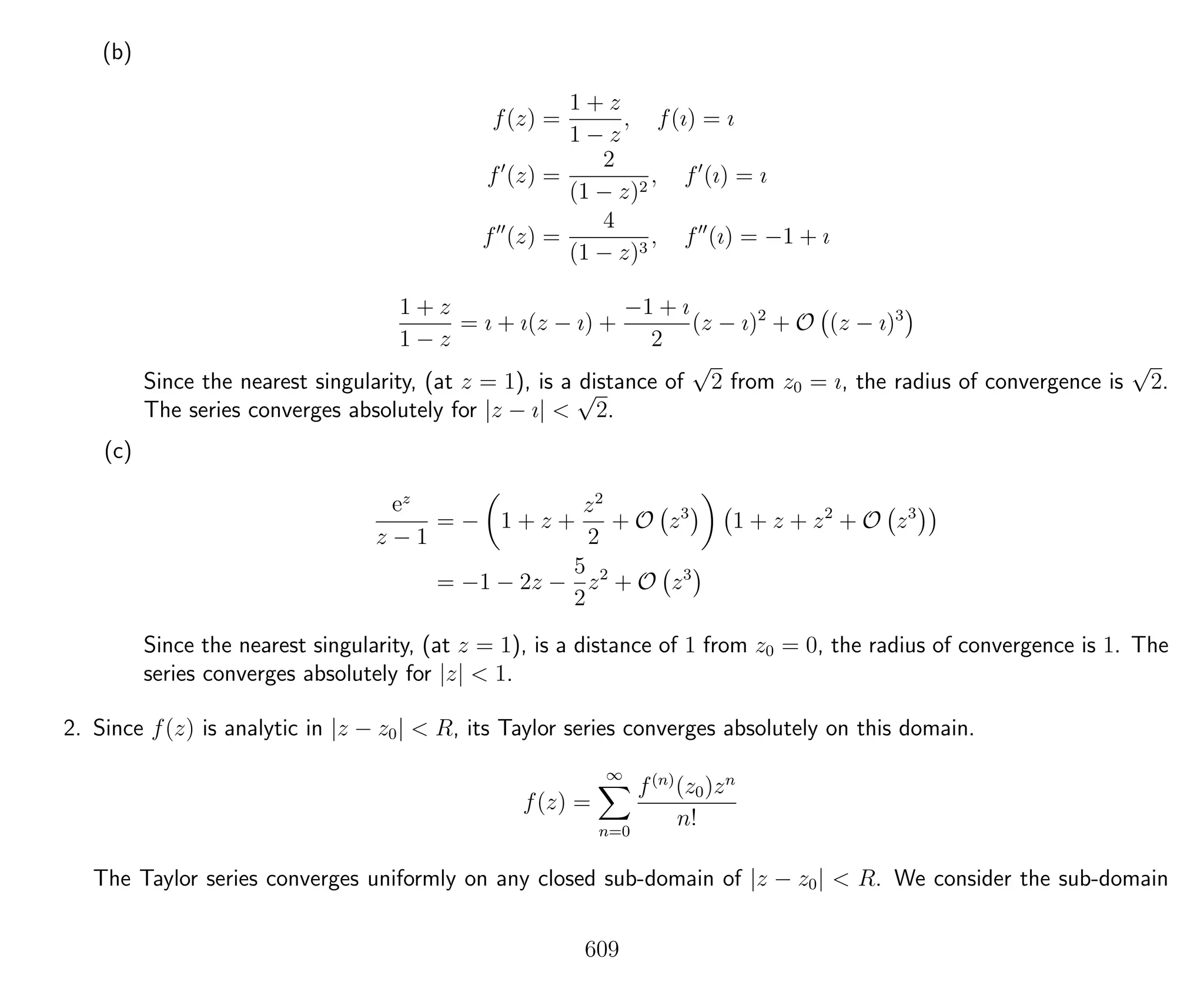 (b)
f(z) =
1 + z
1 − z
, f(ı) = ı
f (z) =
2
(1 − z)2
, f (ı) = ı
f (z) =
4
(1 − z)3
, f (ı) = −1 + ı
1 + z
1 − z
= ı + ı(z − ı) +
−1 + ı
2
(z − ı)2
+ O (z − ı)3
Since the nearest singularity, (at z = 1), is a distance of
√
2 from z0 = ı, the radius of convergence is
√
2.
The series converges absolutely for |z − ı| <
√
2.
(c)
ez
z − 1
= − 1 + z +
z2
2
+ O z3
1 + z + z2
+ O z3
= −1 − 2z −
5
2
z2
+ O z3
Since the nearest singularity, (at z = 1), is a distance of 1 from z0 = 0, the radius of convergence is 1. The
series converges absolutely for |z| < 1.
2. Since f(z) is analytic in |z − z0| < R, its Taylor series converges absolutely on this domain.
f(z) =
∞
n=0
f(n)
(z0)zn
n!
The Taylor series converges uniformly on any closed sub-domain of |z − z0| < R. We consider the sub-domain
609
 