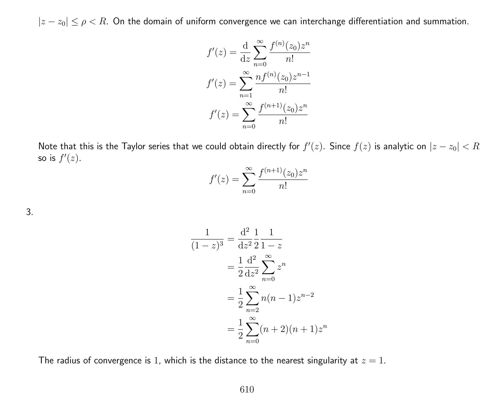 |z − z0| ≤ ρ < R. On the domain of uniform convergence we can interchange diﬀerentiation and summation.
f (z) =
d
dz
∞
n=0
f(n)
(z0)zn
n!
f (z) =
∞
n=1
nf(n)
(z0)zn−1
n!
f (z) =
∞
n=0
f(n+1)
(z0)zn
n!
Note that this is the Taylor series that we could obtain directly for f (z). Since f(z) is analytic on |z − z0| < R
so is f (z).
f (z) =
∞
n=0
f(n+1)
(z0)zn
n!
3.
1
(1 − z)3
=
d2
dz2
1
2
1
1 − z
=
1
2
d2
dz2
∞
n=0
zn
=
1
2
∞
n=2
n(n − 1)zn−2
=
1
2
∞
n=0
(n + 2)(n + 1)zn
The radius of convergence is 1, which is the distance to the nearest singularity at z = 1.
610
 