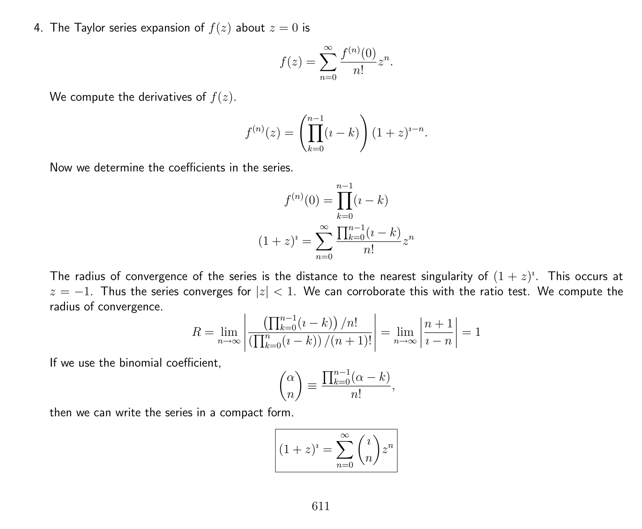 4. The Taylor series expansion of f(z) about z = 0 is
f(z) =
∞
n=0
f(n)
(0)
n!
zn
.
We compute the derivatives of f(z).
f(n)
(z) =
n−1
k=0
(ı − k) (1 + z)ı−n
.
Now we determine the coeﬃcients in the series.
f(n)
(0) =
n−1
k=0
(ı − k)
(1 + z)ı
=
∞
n=0
n−1
k=0(ı − k)
n!
zn
The radius of convergence of the series is the distance to the nearest singularity of (1 + z)ı
. This occurs at
z = −1. Thus the series converges for |z| < 1. We can corroborate this with the ratio test. We compute the
radius of convergence.
R = lim
n→∞
n−1
k=0(ı − k) /n!
( n
k=0(ı − k)) /(n + 1)!
= lim
n→∞
n + 1
ı − n
= 1
If we use the binomial coeﬃcient,
α
n
≡
n−1
k=0(α − k)
n!
,
then we can write the series in a compact form.
(1 + z)ı
=
∞
n=0
ı
n
zn
611
 