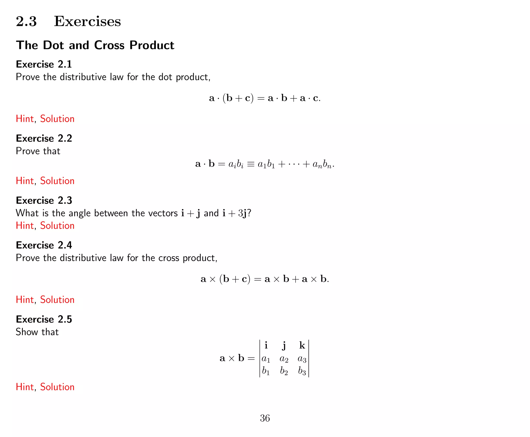 2.3 Exercises
The Dot and Cross Product
Exercise 2.1
Prove the distributive law for the dot product,
a · (b + c) = a · b + a · c.
Hint, Solution
Exercise 2.2
Prove that
a · b = aibi ≡ a1b1 + · · · + anbn.
Hint, Solution
Exercise 2.3
What is the angle between the vectors i + j and i + 3j?
Hint, Solution
Exercise 2.4
Prove the distributive law for the cross product,
a × (b + c) = a × b + a × b.
Hint, Solution
Exercise 2.5
Show that
a × b =
i j k
a1 a2 a3
b1 b2 b3
Hint, Solution
36
 