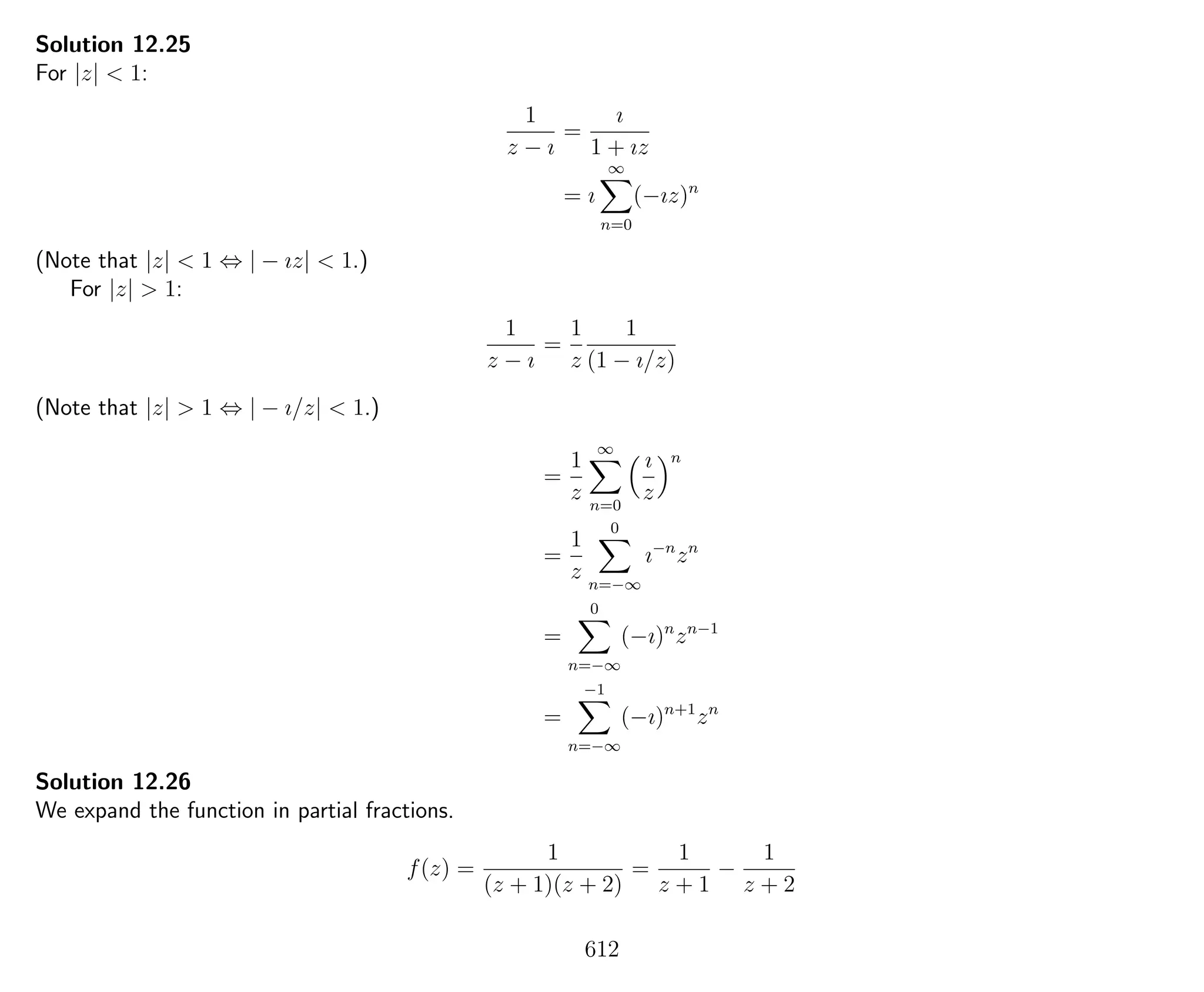 Solution 12.25
For |z| < 1:
1
z − ı
=
ı
1 + ız
= ı
∞
n=0
(−ız)n
(Note that |z| < 1 ⇔ | − ız| < 1.)
For |z| > 1:
1
z − ı
=
1
z
1
(1 − ı/z)
(Note that |z| > 1 ⇔ | − ı/z| < 1.)
=
1
z
∞
n=0
ı
z
n
=
1
z
0
n=−∞
ı−n
zn
=
0
n=−∞
(−ı)n
zn−1
=
−1
n=−∞
(−ı)n+1
zn
Solution 12.26
We expand the function in partial fractions.
f(z) =
1
(z + 1)(z + 2)
=
1
z + 1
−
1
z + 2
612
 