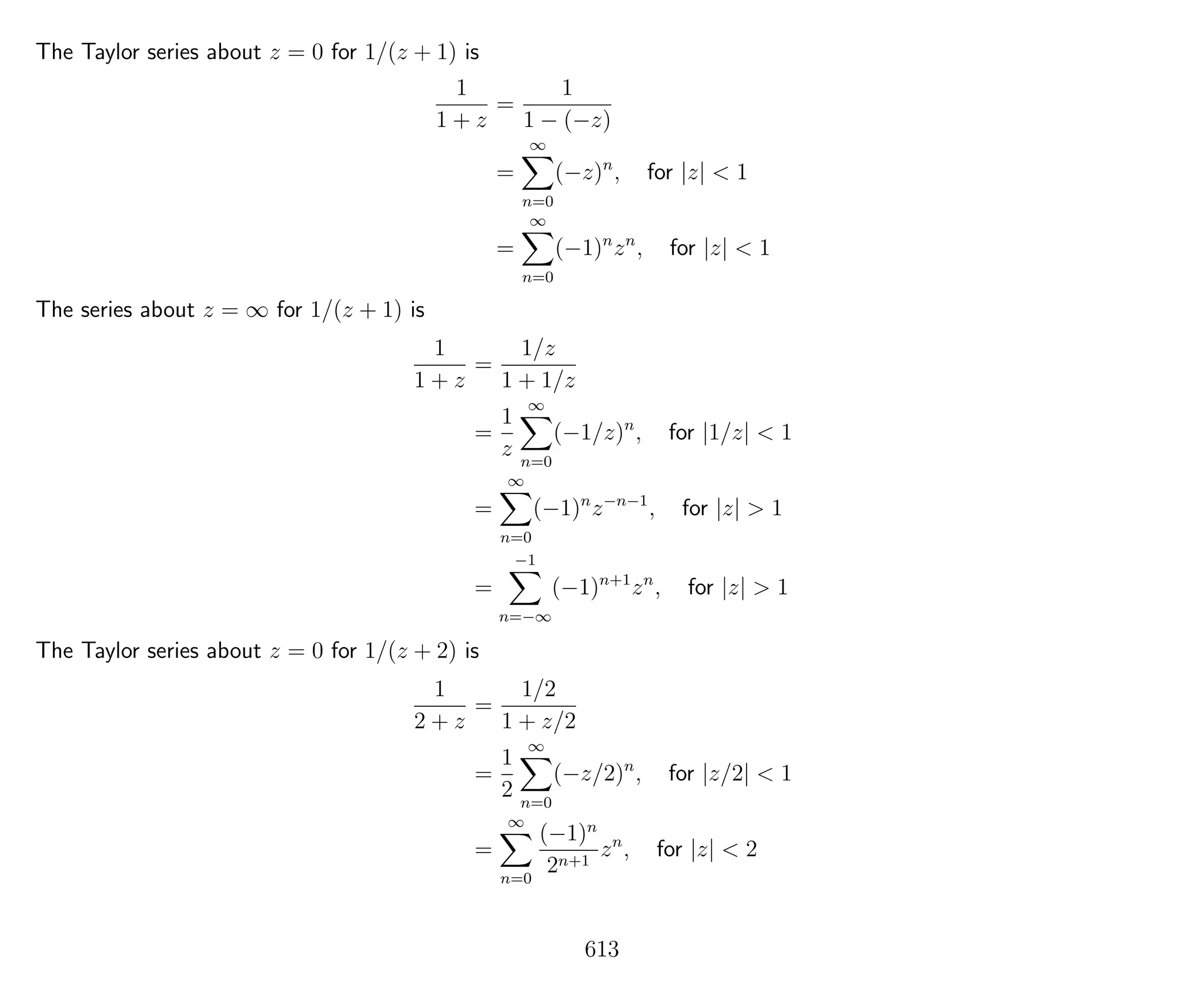 The Taylor series about z = 0 for 1/(z + 1) is
1
1 + z
=
1
1 − (−z)
=
∞
n=0
(−z)n
, for |z| < 1
=
∞
n=0
(−1)n
zn
, for |z| < 1
The series about z = ∞ for 1/(z + 1) is
1
1 + z
=
1/z
1 + 1/z
=
1
z
∞
n=0
(−1/z)n
, for |1/z| < 1
=
∞
n=0
(−1)n
z−n−1
, for |z| > 1
=
−1
n=−∞
(−1)n+1
zn
, for |z| > 1
The Taylor series about z = 0 for 1/(z + 2) is
1
2 + z
=
1/2
1 + z/2
=
1
2
∞
n=0
(−z/2)n
, for |z/2| < 1
=
∞
n=0
(−1)n
2n+1
zn
, for |z| < 2
613
 