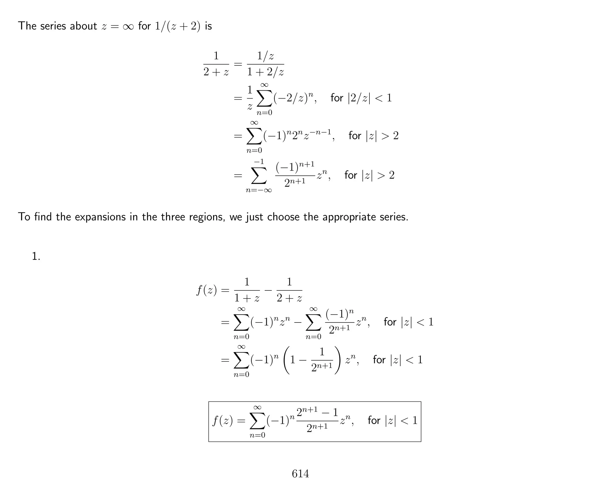 The series about z = ∞ for 1/(z + 2) is
1
2 + z
=
1/z
1 + 2/z
=
1
z
∞
n=0
(−2/z)n
, for |2/z| < 1
=
∞
n=0
(−1)n
2n
z−n−1
, for |z| > 2
=
−1
n=−∞
(−1)n+1
2n+1
zn
, for |z| > 2
To ﬁnd the expansions in the three regions, we just choose the appropriate series.
1.
f(z) =
1
1 + z
−
1
2 + z
=
∞
n=0
(−1)n
zn
−
∞
n=0
(−1)n
2n+1
zn
, for |z| < 1
=
∞
n=0
(−1)n
1 −
1
2n+1
zn
, for |z| < 1
f(z) =
∞
n=0
(−1)n 2n+1
− 1
2n+1
zn
, for |z| < 1
614
 