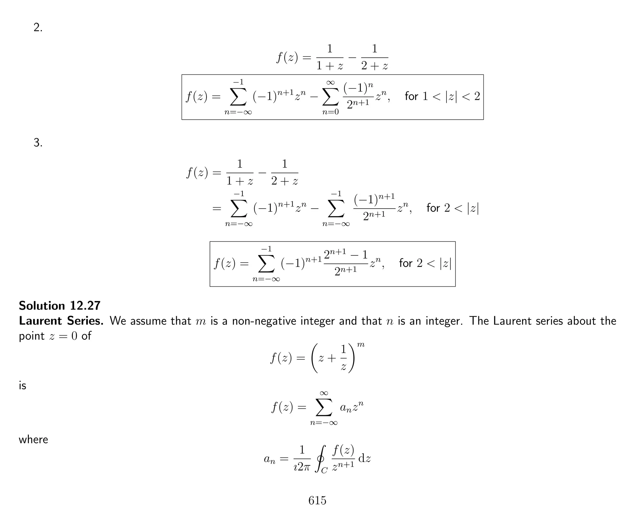 2.
f(z) =
1
1 + z
−
1
2 + z
f(z) =
−1
n=−∞
(−1)n+1
zn
−
∞
n=0
(−1)n
2n+1
zn
, for 1 < |z| < 2
3.
f(z) =
1
1 + z
−
1
2 + z
=
−1
n=−∞
(−1)n+1
zn
−
−1
n=−∞
(−1)n+1
2n+1
zn
, for 2 < |z|
f(z) =
−1
n=−∞
(−1)n+1 2n+1
− 1
2n+1
zn
, for 2 < |z|
Solution 12.27
Laurent Series. We assume that m is a non-negative integer and that n is an integer. The Laurent series about the
point z = 0 of
f(z) = z +
1
z
m
is
f(z) =
∞
n=−∞
anzn
where
an =
1
ı2π C
f(z)
zn+1
dz
615
 