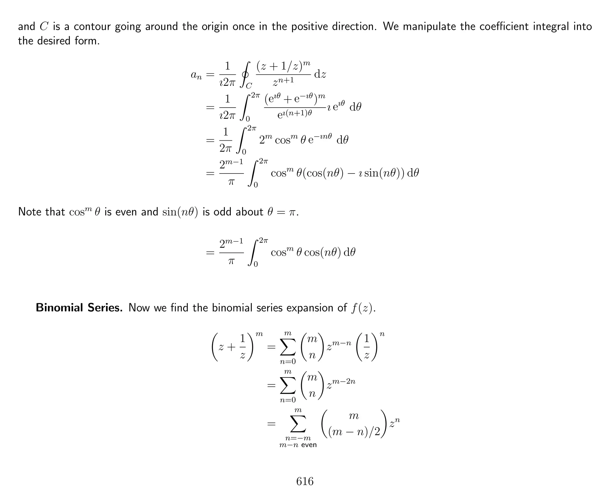 and C is a contour going around the origin once in the positive direction. We manipulate the coeﬃcient integral into
the desired form.
an =
1
ı2π C
(z + 1/z)m
zn+1
dz
=
1
ı2π
2π
0
(eıθ
+ e−ıθ
)m
eı(n+1)θ
ı eıθ
dθ
=
1
2π
2π
0
2m
cosm
θ e−ınθ
dθ
=
2m−1
π
2π
0
cosm
θ(cos(nθ) − ı sin(nθ)) dθ
Note that cosm
θ is even and sin(nθ) is odd about θ = π.
=
2m−1
π
2π
0
cosm
θ cos(nθ) dθ
Binomial Series. Now we ﬁnd the binomial series expansion of f(z).
z +
1
z
m
=
m
n=0
m
n
zm−n 1
z
n
=
m
n=0
m
n
zm−2n
=
m
n=−m
m−n even
m
(m − n)/2
zn
616
 
