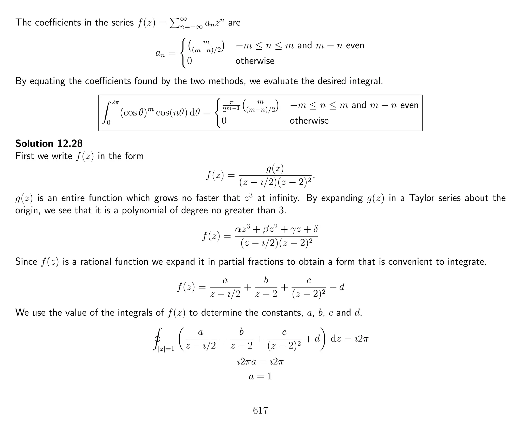 The coeﬃcients in the series f(z) = ∞
n=−∞ anzn
are
an =
m
(m−n)/2
−m ≤ n ≤ m and m − n even
0 otherwise
By equating the coeﬃcients found by the two methods, we evaluate the desired integral.
2π
0
(cos θ)m
cos(nθ) dθ =
π
2m−1
m
(m−n)/2
−m ≤ n ≤ m and m − n even
0 otherwise
Solution 12.28
First we write f(z) in the form
f(z) =
g(z)
(z − ı/2)(z − 2)2
.
g(z) is an entire function which grows no faster that z3
at inﬁnity. By expanding g(z) in a Taylor series about the
origin, we see that it is a polynomial of degree no greater than 3.
f(z) =
αz3
+ βz2
+ γz + δ
(z − ı/2)(z − 2)2
Since f(z) is a rational function we expand it in partial fractions to obtain a form that is convenient to integrate.
f(z) =
a
z − ı/2
+
b
z − 2
+
c
(z − 2)2
+ d
We use the value of the integrals of f(z) to determine the constants, a, b, c and d.
|z|=1
a
z − ı/2
+
b
z − 2
+
c
(z − 2)2
+ d dz = ı2π
ı2πa = ı2π
a = 1
617
 