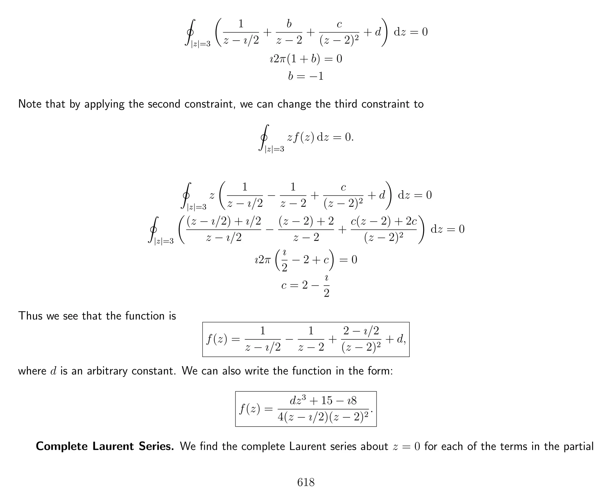 |z|=3
1
z − ı/2
+
b
z − 2
+
c
(z − 2)2
+ d dz = 0
ı2π(1 + b) = 0
b = −1
Note that by applying the second constraint, we can change the third constraint to
|z|=3
zf(z) dz = 0.
|z|=3
z
1
z − ı/2
−
1
z − 2
+
c
(z − 2)2
+ d dz = 0
|z|=3
(z − ı/2) + ı/2
z − ı/2
−
(z − 2) + 2
z − 2
+
c(z − 2) + 2c
(z − 2)2
dz = 0
ı2π
ı
2
− 2 + c = 0
c = 2 −
ı
2
Thus we see that the function is
f(z) =
1
z − ı/2
−
1
z − 2
+
2 − ı/2
(z − 2)2
+ d,
where d is an arbitrary constant. We can also write the function in the form:
f(z) =
dz3
+ 15 − ı8
4(z − ı/2)(z − 2)2
.
Complete Laurent Series. We ﬁnd the complete Laurent series about z = 0 for each of the terms in the partial
618
 