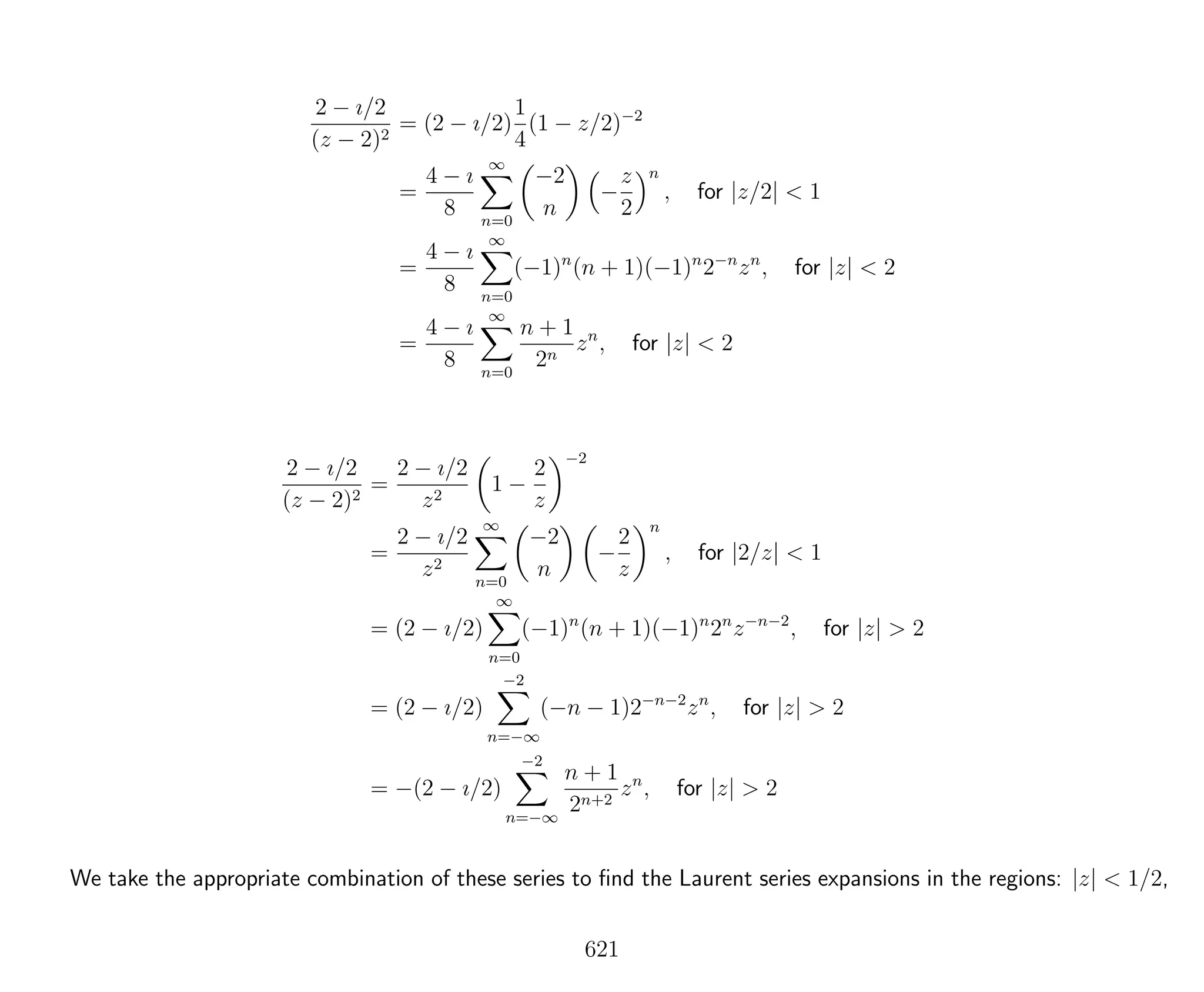 2 − ı/2
(z − 2)2
= (2 − ı/2)
1
4
(1 − z/2)−2
=
4 − ı
8
∞
n=0
−2
n
−
z
2
n
, for |z/2| < 1
=
4 − ı
8
∞
n=0
(−1)n
(n + 1)(−1)n
2−n
zn
, for |z| < 2
=
4 − ı
8
∞
n=0
n + 1
2n
zn
, for |z| < 2
2 − ı/2
(z − 2)2
=
2 − ı/2
z2
1 −
2
z
−2
=
2 − ı/2
z2
∞
n=0
−2
n
−
2
z
n
, for |2/z| < 1
= (2 − ı/2)
∞
n=0
(−1)n
(n + 1)(−1)n
2n
z−n−2
, for |z| > 2
= (2 − ı/2)
−2
n=−∞
(−n − 1)2−n−2
zn
, for |z| > 2
= −(2 − ı/2)
−2
n=−∞
n + 1
2n+2
zn
, for |z| > 2
We take the appropriate combination of these series to ﬁnd the Laurent series expansions in the regions: |z| < 1/2,
621
 