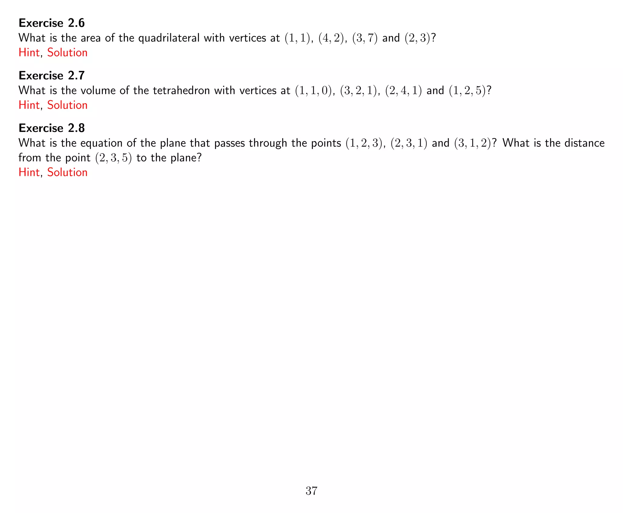 Exercise 2.6
What is the area of the quadrilateral with vertices at (1, 1), (4, 2), (3, 7) and (2, 3)?
Hint, Solution
Exercise 2.7
What is the volume of the tetrahedron with vertices at (1, 1, 0), (3, 2, 1), (2, 4, 1) and (1, 2, 5)?
Hint, Solution
Exercise 2.8
What is the equation of the plane that passes through the points (1, 2, 3), (2, 3, 1) and (3, 1, 2)? What is the distance
from the point (2, 3, 5) to the plane?
Hint, Solution
37
 