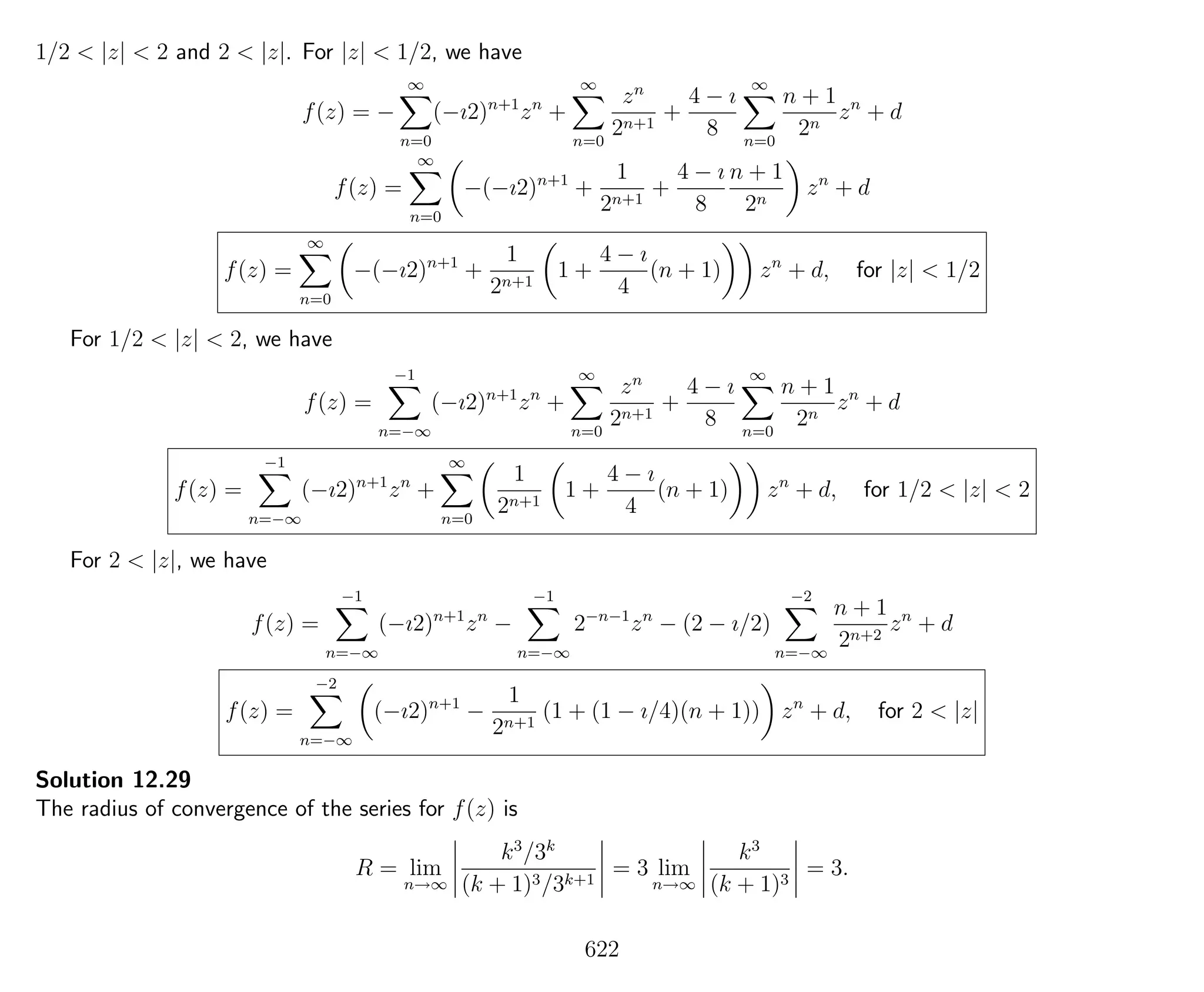 1/2 < |z| < 2 and 2 < |z|. For |z| < 1/2, we have
f(z) = −
∞
n=0
(−ı2)n+1
zn
+
∞
n=0
zn
2n+1
+
4 − ı
8
∞
n=0
n + 1
2n
zn
+ d
f(z) =
∞
n=0
−(−ı2)n+1
+
1
2n+1
+
4 − ı
8
n + 1
2n
zn
+ d
f(z) =
∞
n=0
−(−ı2)n+1
+
1
2n+1
1 +
4 − ı
4
(n + 1) zn
+ d, for |z| < 1/2
For 1/2 < |z| < 2, we have
f(z) =
−1
n=−∞
(−ı2)n+1
zn
+
∞
n=0
zn
2n+1
+
4 − ı
8
∞
n=0
n + 1
2n
zn
+ d
f(z) =
−1
n=−∞
(−ı2)n+1
zn
+
∞
n=0
1
2n+1
1 +
4 − ı
4
(n + 1) zn
+ d, for 1/2 < |z| < 2
For 2 < |z|, we have
f(z) =
−1
n=−∞
(−ı2)n+1
zn
−
−1
n=−∞
2−n−1
zn
− (2 − ı/2)
−2
n=−∞
n + 1
2n+2
zn
+ d
f(z) =
−2
n=−∞
(−ı2)n+1
−
1
2n+1
(1 + (1 − ı/4)(n + 1)) zn
+ d, for 2 < |z|
Solution 12.29
The radius of convergence of the series for f(z) is
R = lim
n→∞
k3
/3k
(k + 1)3/3k+1
= 3 lim
n→∞
k3
(k + 1)3
= 3.
622
 