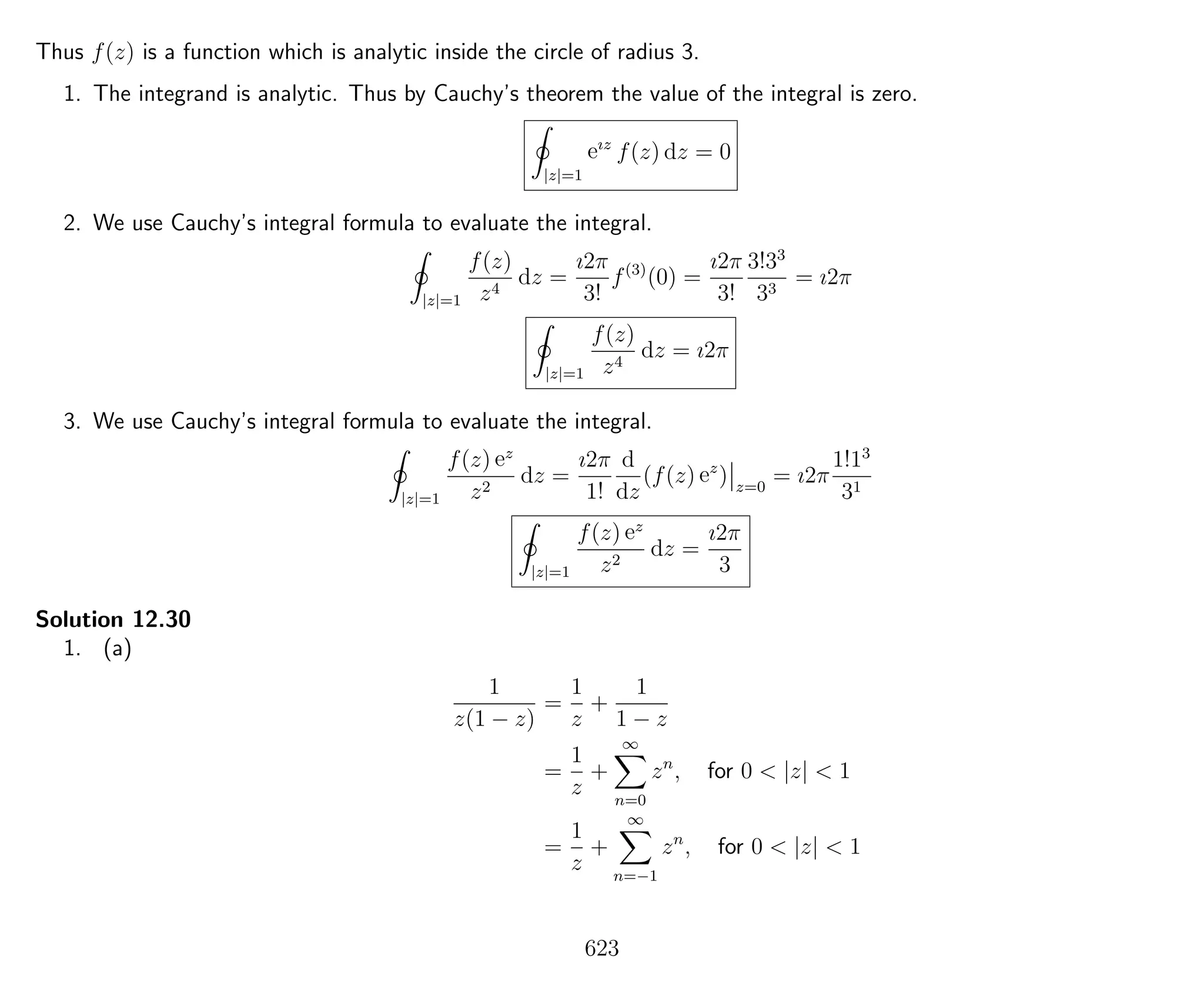 Thus f(z) is a function which is analytic inside the circle of radius 3.
1. The integrand is analytic. Thus by Cauchy’s theorem the value of the integral is zero.
|z|=1
eız
f(z) dz = 0
2. We use Cauchy’s integral formula to evaluate the integral.
|z|=1
f(z)
z4
dz =
ı2π
3!
f(3)
(0) =
ı2π
3!
3!33
33
= ı2π
|z|=1
f(z)
z4
dz = ı2π
3. We use Cauchy’s integral formula to evaluate the integral.
|z|=1
f(z) ez
z2
dz =
ı2π
1!
d
dz
(f(z) ez
) z=0
= ı2π
1!13
31
|z|=1
f(z) ez
z2
dz =
ı2π
3
Solution 12.30
1. (a)
1
z(1 − z)
=
1
z
+
1
1 − z
=
1
z
+
∞
n=0
zn
, for 0 < |z| < 1
=
1
z
+
∞
n=−1
zn
, for 0 < |z| < 1
623
 