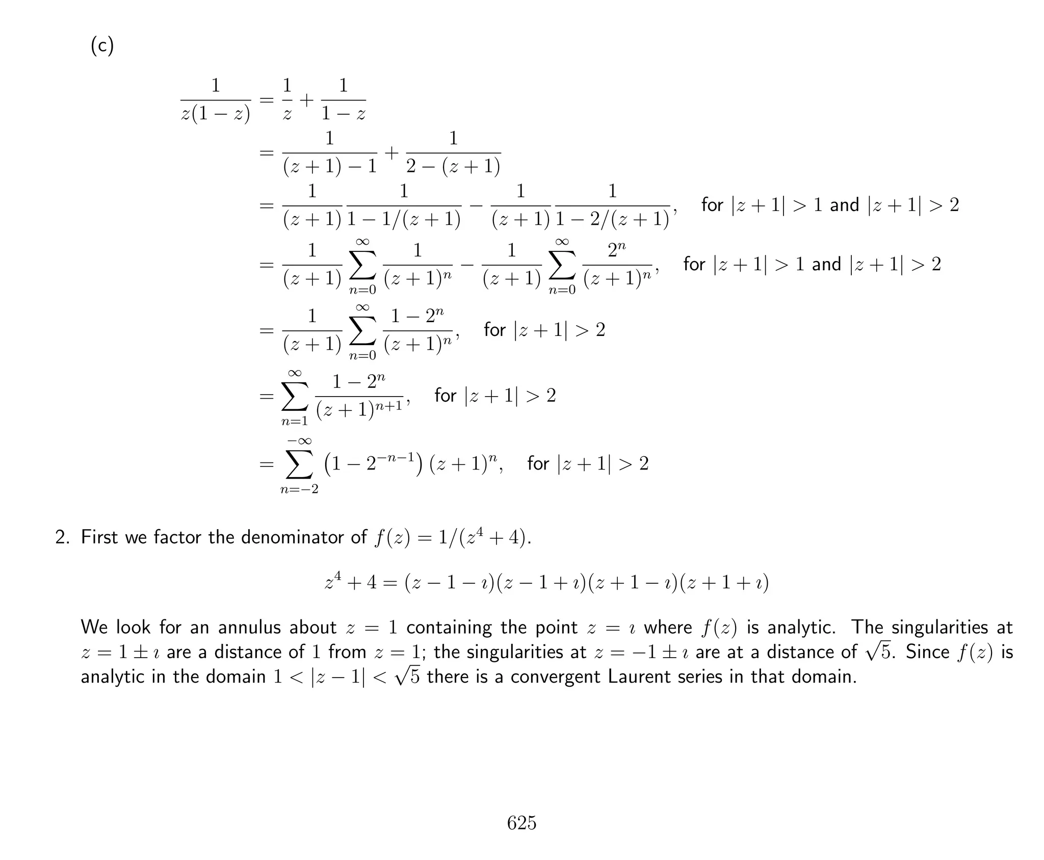 (c)
1
z(1 − z)
=
1
z
+
1
1 − z
=
1
(z + 1) − 1
+
1
2 − (z + 1)
=
1
(z + 1)
1
1 − 1/(z + 1)
−
1
(z + 1)
1
1 − 2/(z + 1)
, for |z + 1| > 1 and |z + 1| > 2
=
1
(z + 1)
∞
n=0
1
(z + 1)n
−
1
(z + 1)
∞
n=0
2n
(z + 1)n
, for |z + 1| > 1 and |z + 1| > 2
=
1
(z + 1)
∞
n=0
1 − 2n
(z + 1)n
, for |z + 1| > 2
=
∞
n=1
1 − 2n
(z + 1)n+1
, for |z + 1| > 2
=
−∞
n=−2
1 − 2−n−1
(z + 1)n
, for |z + 1| > 2
2. First we factor the denominator of f(z) = 1/(z4
+ 4).
z4
+ 4 = (z − 1 − ı)(z − 1 + ı)(z + 1 − ı)(z + 1 + ı)
We look for an annulus about z = 1 containing the point z = ı where f(z) is analytic. The singularities at
z = 1 ± ı are a distance of 1 from z = 1; the singularities at z = −1 ± ı are at a distance of
√
5. Since f(z) is
analytic in the domain 1 < |z − 1| <
√
5 there is a convergent Laurent series in that domain.
625
 
