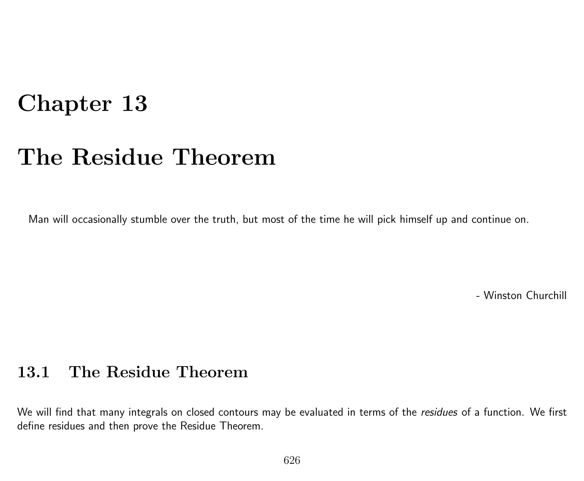 Chapter 13
The Residue Theorem
Man will occasionally stumble over the truth, but most of the time he will pick himself up and continue on.
- Winston Churchill
13.1 The Residue Theorem
We will ﬁnd that many integrals on closed contours may be evaluated in terms of the residues of a function. We ﬁrst
deﬁne residues and then prove the Residue Theorem.
626
 