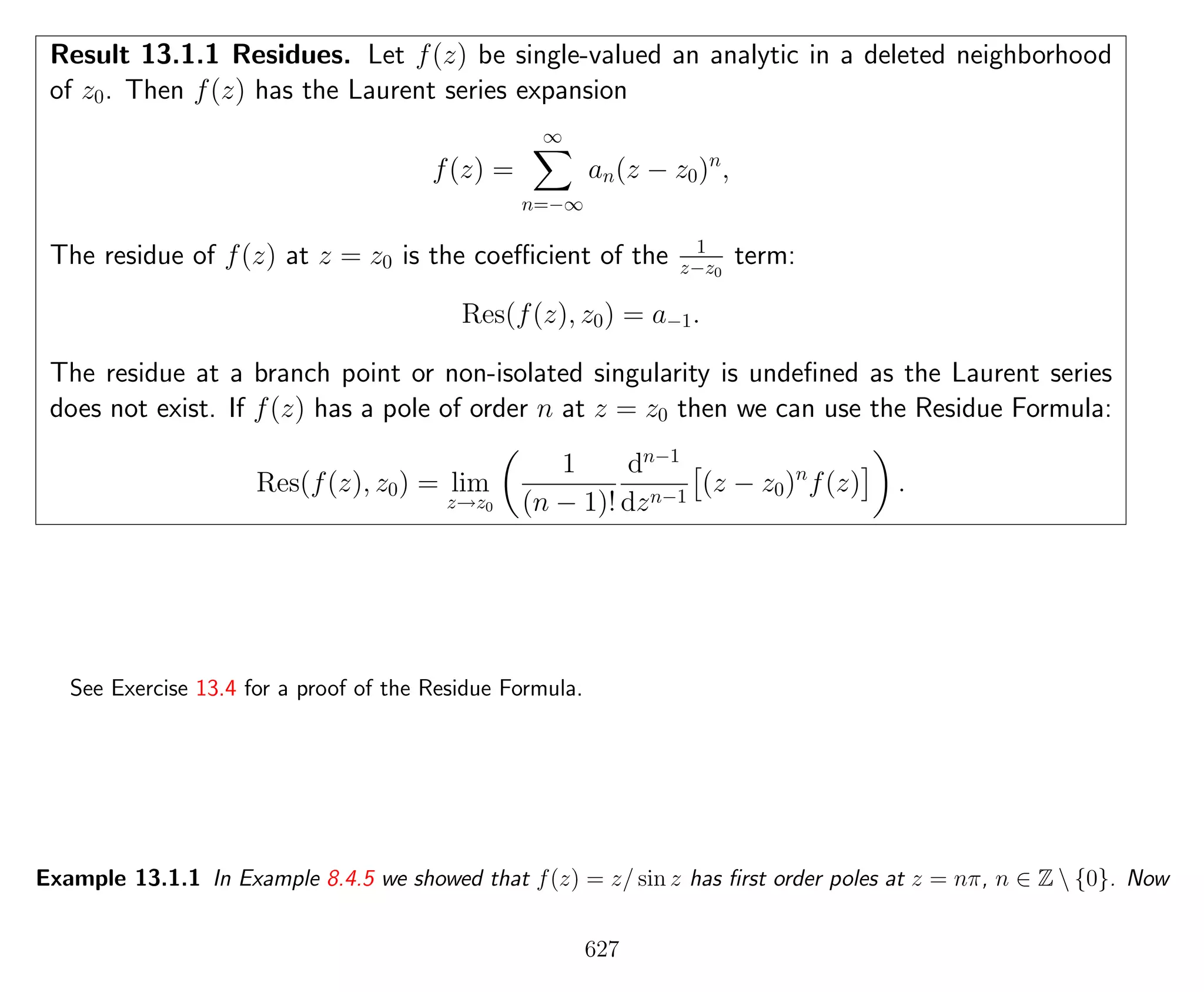 Result 13.1.1 Residues. Let f(z) be single-valued an analytic in a deleted neighborhood
of z0. Then f(z) has the Laurent series expansion
f(z) =
∞
n=−∞
an(z − z0)n
,
The residue of f(z) at z = z0 is the coeﬃcient of the 1
z−z0
term:
Res(f(z), z0) = a−1.
The residue at a branch point or non-isolated singularity is undeﬁned as the Laurent series
does not exist. If f(z) has a pole of order n at z = z0 then we can use the Residue Formula:
Res(f(z), z0) = lim
z→z0
1
(n − 1)!
dn−1
dzn−1
(z − z0)n
f(z) .
See Exercise 13.4 for a proof of the Residue Formula.
Example 13.1.1 In Example 8.4.5 we showed that f(z) = z/ sin z has ﬁrst order poles at z = nπ, n ∈ Z  {0}. Now
627
 