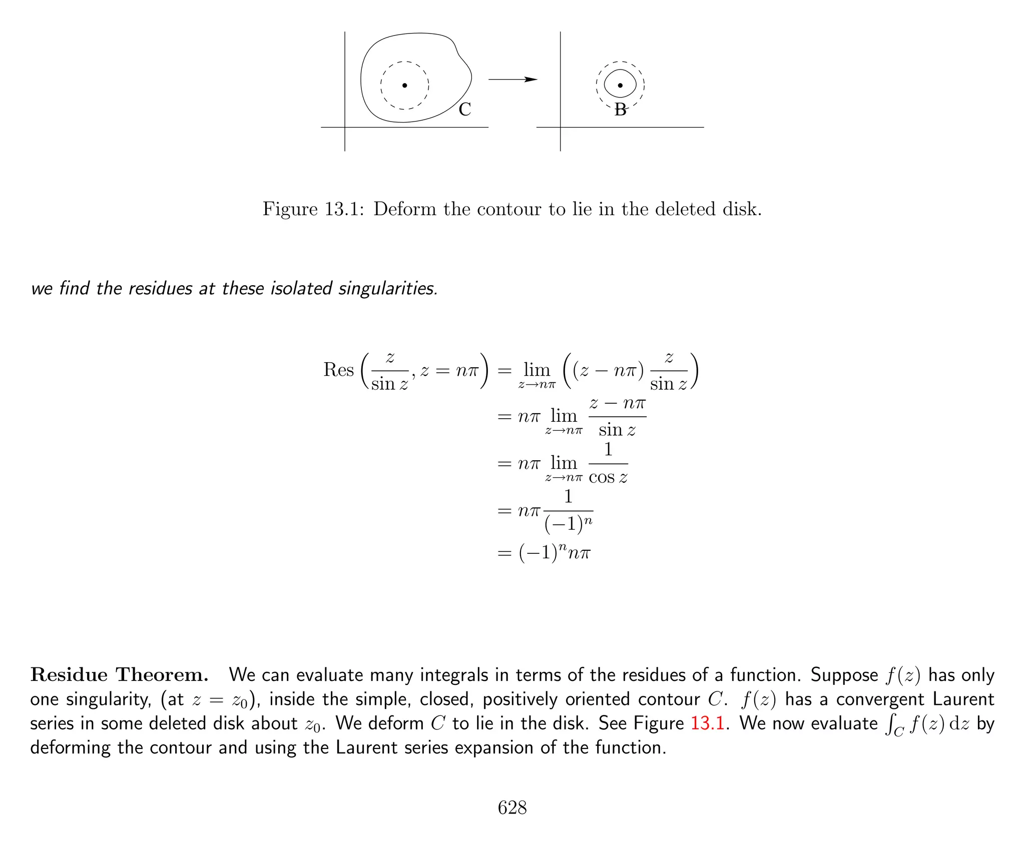 C B
Figure 13.1: Deform the contour to lie in the deleted disk.
we ﬁnd the residues at these isolated singularities.
Res
z
sin z
, z = nπ = lim
z→nπ
(z − nπ)
z
sin z
= nπ lim
z→nπ
z − nπ
sin z
= nπ lim
z→nπ
1
cos z
= nπ
1
(−1)n
= (−1)n
nπ
Residue Theorem. We can evaluate many integrals in terms of the residues of a function. Suppose f(z) has only
one singularity, (at z = z0), inside the simple, closed, positively oriented contour C. f(z) has a convergent Laurent
series in some deleted disk about z0. We deform C to lie in the disk. See Figure 13.1. We now evaluate C
f(z) dz by
deforming the contour and using the Laurent series expansion of the function.
628
 