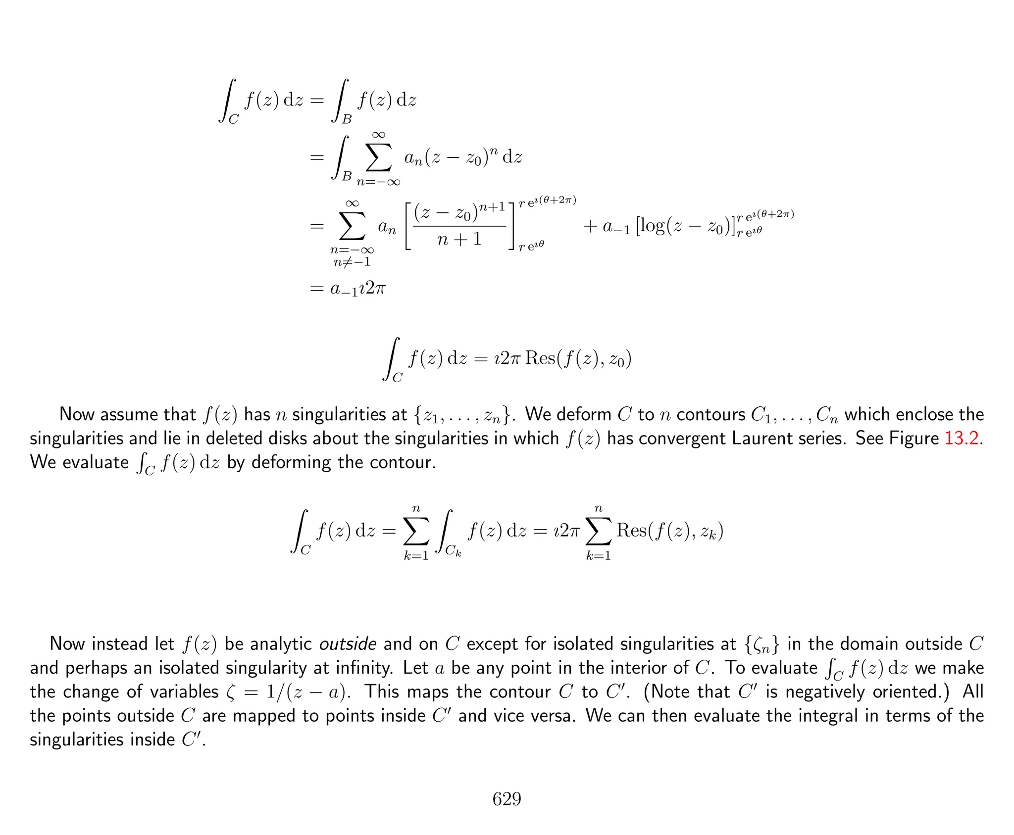 C
f(z) dz =
B
f(z) dz
=
B
∞
n=−∞
an(z − z0)n
dz
=
∞
n=−∞
n=−1
an
(z − z0)n+1
n + 1
r eı(θ+2π)
r eıθ
+ a−1 [log(z − z0)]r eı(θ+2π)
r eıθ
= a−1ı2π
C
f(z) dz = ı2π Res(f(z), z0)
Now assume that f(z) has n singularities at {z1, . . . , zn}. We deform C to n contours C1, . . . , Cn which enclose the
singularities and lie in deleted disks about the singularities in which f(z) has convergent Laurent series. See Figure 13.2.
We evaluate C
f(z) dz by deforming the contour.
C
f(z) dz =
n
k=1 Ck
f(z) dz = ı2π
n
k=1
Res(f(z), zk)
Now instead let f(z) be analytic outside and on C except for isolated singularities at {ζn} in the domain outside C
and perhaps an isolated singularity at inﬁnity. Let a be any point in the interior of C. To evaluate C
f(z) dz we make
the change of variables ζ = 1/(z − a). This maps the contour C to C . (Note that C is negatively oriented.) All
the points outside C are mapped to points inside C and vice versa. We can then evaluate the integral in terms of the
singularities inside C .
629
 