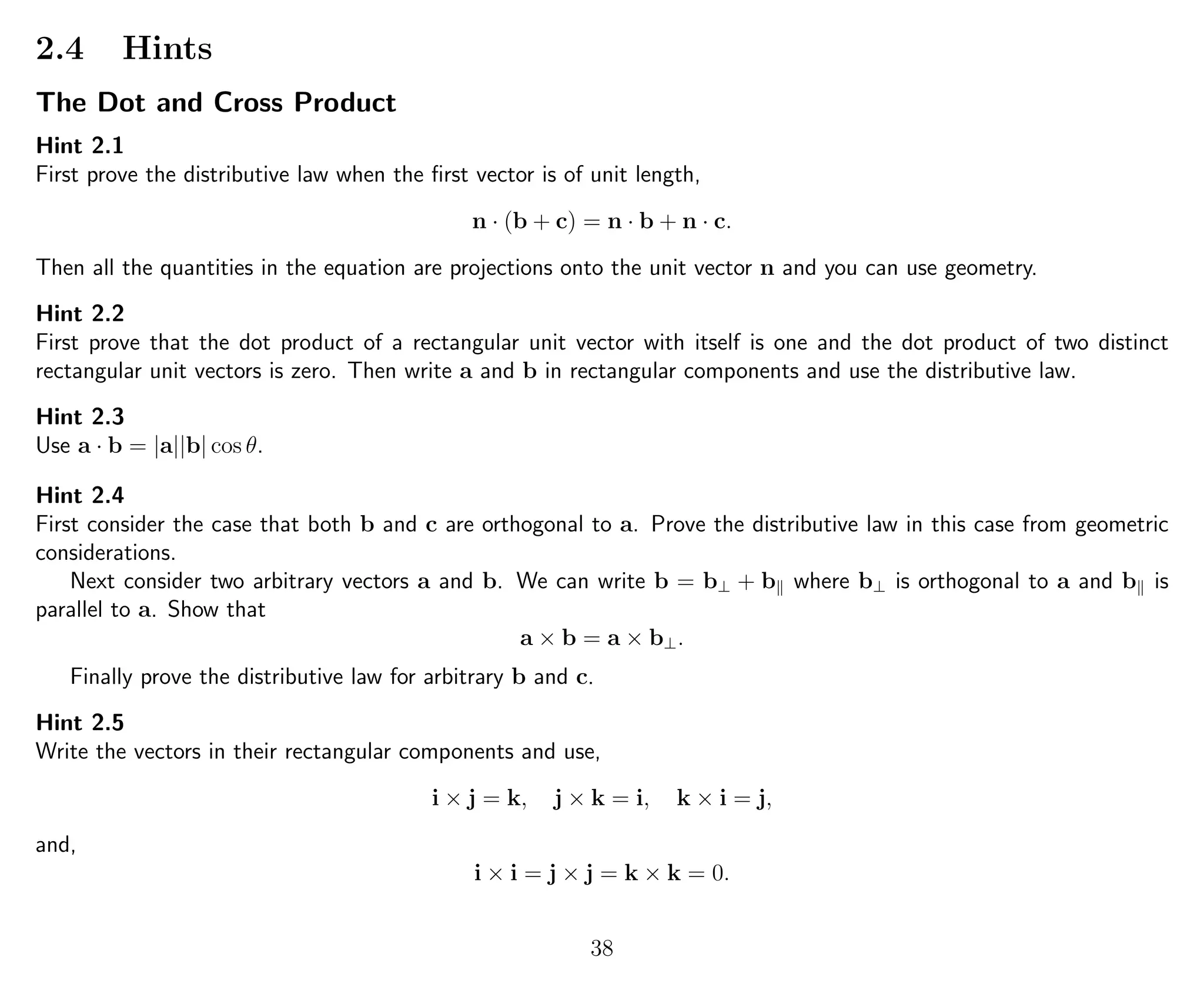 2.4 Hints
The Dot and Cross Product
Hint 2.1
First prove the distributive law when the ﬁrst vector is of unit length,
n · (b + c) = n · b + n · c.
Then all the quantities in the equation are projections onto the unit vector n and you can use geometry.
Hint 2.2
First prove that the dot product of a rectangular unit vector with itself is one and the dot product of two distinct
rectangular unit vectors is zero. Then write a and b in rectangular components and use the distributive law.
Hint 2.3
Use a · b = |a||b| cos θ.
Hint 2.4
First consider the case that both b and c are orthogonal to a. Prove the distributive law in this case from geometric
considerations.
Next consider two arbitrary vectors a and b. We can write b = b⊥ + b where b⊥ is orthogonal to a and b is
parallel to a. Show that
a × b = a × b⊥.
Finally prove the distributive law for arbitrary b and c.
Hint 2.5
Write the vectors in their rectangular components and use,
i × j = k, j × k = i, k × i = j,
and,
i × i = j × j = k × k = 0.
38
 