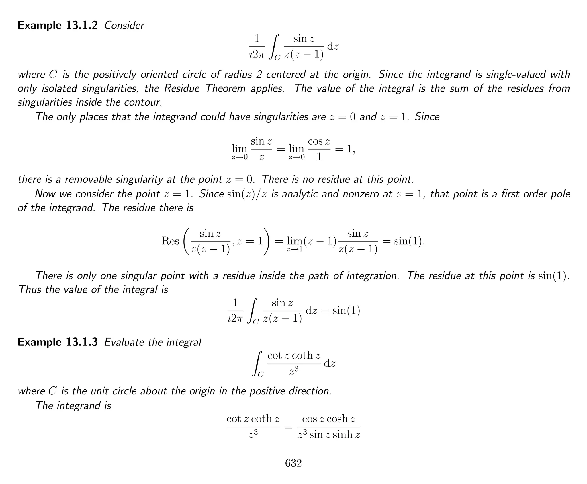 Example 13.1.2 Consider
1
ı2π C
sin z
z(z − 1)
dz
where C is the positively oriented circle of radius 2 centered at the origin. Since the integrand is single-valued with
only isolated singularities, the Residue Theorem applies. The value of the integral is the sum of the residues from
singularities inside the contour.
The only places that the integrand could have singularities are z = 0 and z = 1. Since
lim
z→0
sin z
z
= lim
z→0
cos z
1
= 1,
there is a removable singularity at the point z = 0. There is no residue at this point.
Now we consider the point z = 1. Since sin(z)/z is analytic and nonzero at z = 1, that point is a ﬁrst order pole
of the integrand. The residue there is
Res
sin z
z(z − 1)
, z = 1 = lim
z→1
(z − 1)
sin z
z(z − 1)
= sin(1).
There is only one singular point with a residue inside the path of integration. The residue at this point is sin(1).
Thus the value of the integral is
1
ı2π C
sin z
z(z − 1)
dz = sin(1)
Example 13.1.3 Evaluate the integral
C
cot z coth z
z3
dz
where C is the unit circle about the origin in the positive direction.
The integrand is
cot z coth z
z3
=
cos z cosh z
z3 sin z sinh z
632
 