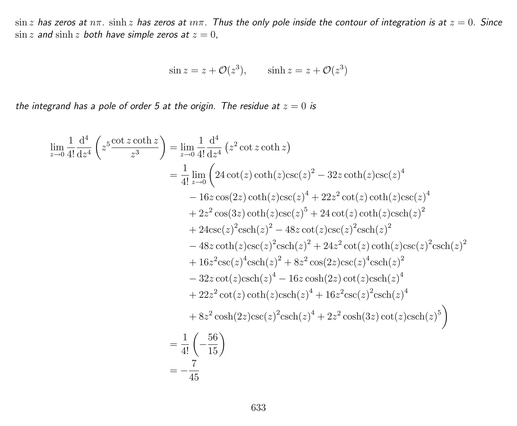 sin z has zeros at nπ. sinh z has zeros at ınπ. Thus the only pole inside the contour of integration is at z = 0. Since
sin z and sinh z both have simple zeros at z = 0,
sin z = z + O(z3
), sinh z = z + O(z3
)
the integrand has a pole of order 5 at the origin. The residue at z = 0 is
lim
z→0
1
4!
d4
dz4
z5 cot z coth z
z3
= lim
z→0
1
4!
d4
dz4
z2
cot z coth z
=
1
4!
lim
z→0
24 cot(z) coth(z)csc(z)2
− 32z coth(z)csc(z)4
− 16z cos(2z) coth(z)csc(z)4
+ 22z2
cot(z) coth(z)csc(z)4
+ 2z2
cos(3z) coth(z)csc(z)5
+ 24 cot(z) coth(z)csch(z)2
+ 24csc(z)2
csch(z)2
− 48z cot(z)csc(z)2
csch(z)2
− 48z coth(z)csc(z)2
csch(z)2
+ 24z2
cot(z) coth(z)csc(z)2
csch(z)2
+ 16z2
csc(z)4
csch(z)2
+ 8z2
cos(2z)csc(z)4
csch(z)2
− 32z cot(z)csch(z)4
− 16z cosh(2z) cot(z)csch(z)4
+ 22z2
cot(z) coth(z)csch(z)4
+ 16z2
csc(z)2
csch(z)4
+ 8z2
cosh(2z)csc(z)2
csch(z)4
+ 2z2
cosh(3z) cot(z)csch(z)5
=
1
4!
−
56
15
= −
7
45
633
 