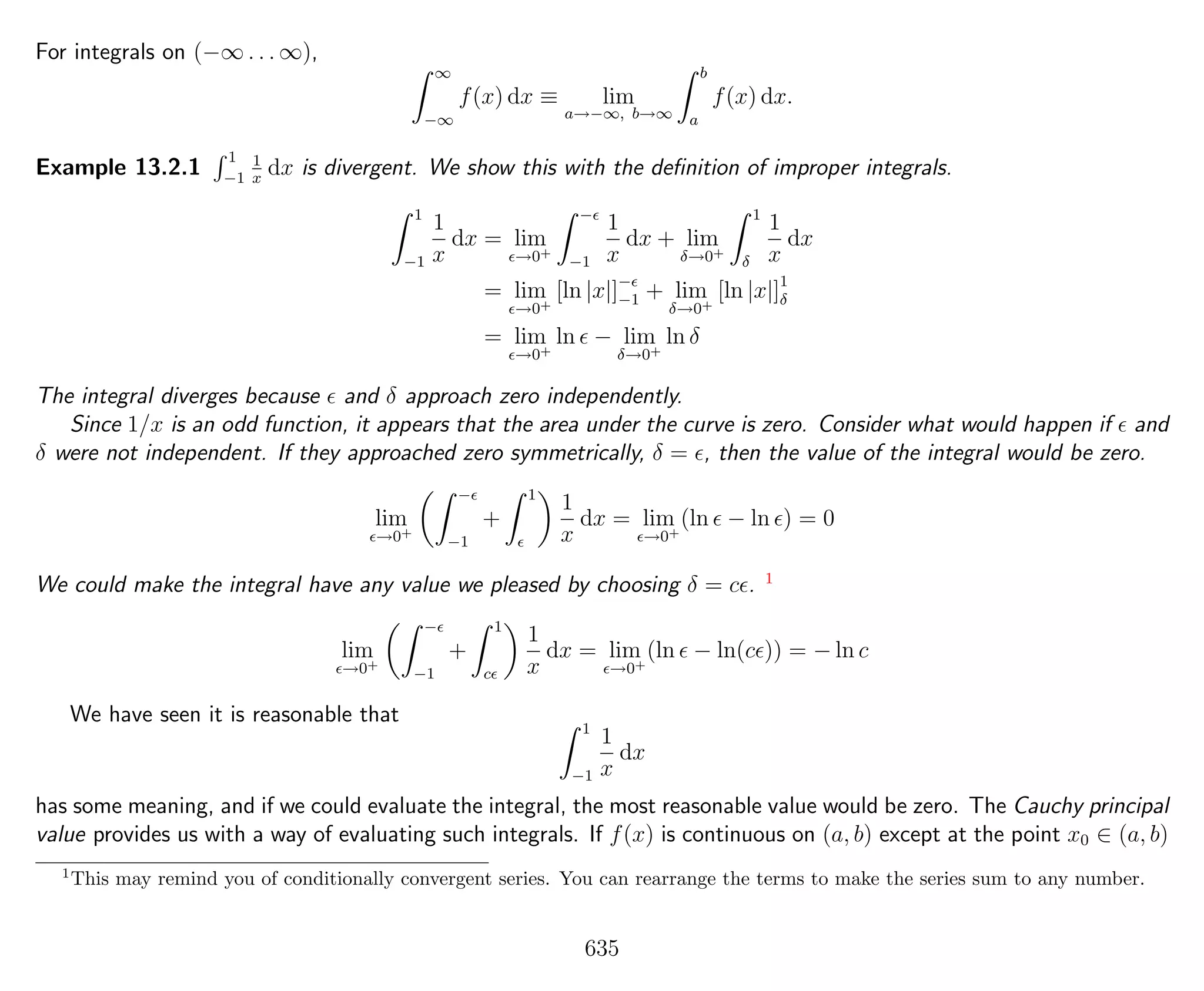 For integrals on (−∞ . . . ∞),
∞
−∞
f(x) dx ≡ lim
a→−∞, b→∞
b
a
f(x) dx.
Example 13.2.1
1
−1
1
x
dx is divergent. We show this with the deﬁnition of improper integrals.
1
−1
1
x
dx = lim
→0+
−
−1
1
x
dx + lim
δ→0+
1
δ
1
x
dx
= lim
→0+
[ln |x|]−
−1 + lim
δ→0+
[ln |x|]1
δ
= lim
→0+
ln − lim
δ→0+
ln δ
The integral diverges because and δ approach zero independently.
Since 1/x is an odd function, it appears that the area under the curve is zero. Consider what would happen if and
δ were not independent. If they approached zero symmetrically, δ = , then the value of the integral would be zero.
lim
→0+
−
−1
+
1
1
x
dx = lim
→0+
(ln − ln ) = 0
We could make the integral have any value we pleased by choosing δ = c . 1
lim
→0+
−
−1
+
1
c
1
x
dx = lim
→0+
(ln − ln(c )) = − ln c
We have seen it is reasonable that
1
−1
1
x
dx
has some meaning, and if we could evaluate the integral, the most reasonable value would be zero. The Cauchy principal
value provides us with a way of evaluating such integrals. If f(x) is continuous on (a, b) except at the point x0 ∈ (a, b)
1
This may remind you of conditionally convergent series. You can rearrange the terms to make the series sum to any number.
635
 
