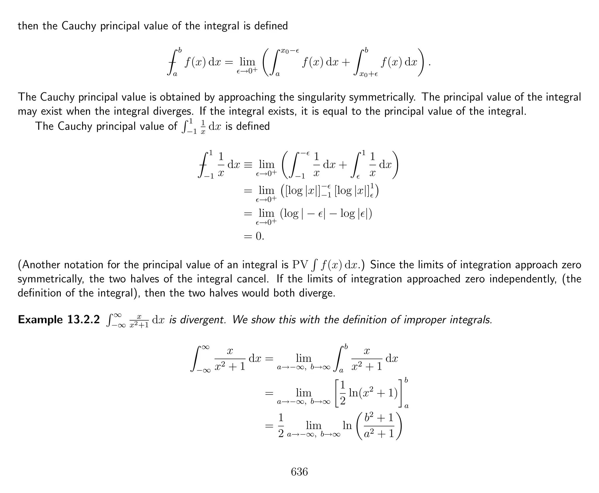 then the Cauchy principal value of the integral is deﬁned
−
b
a
f(x) dx = lim
→0+
x0−
a
f(x) dx +
b
x0+
f(x) dx .
The Cauchy principal value is obtained by approaching the singularity symmetrically. The principal value of the integral
may exist when the integral diverges. If the integral exists, it is equal to the principal value of the integral.
The Cauchy principal value of
1
−1
1
x
dx is deﬁned
−
1
−1
1
x
dx ≡ lim
→0+
−
−1
1
x
dx +
1
1
x
dx
= lim
→0+
[log |x|]−
−1 [log |x|]1
= lim
→0+
(log | − | − log | |)
= 0.
(Another notation for the principal value of an integral is PV f(x) dx.) Since the limits of integration approach zero
symmetrically, the two halves of the integral cancel. If the limits of integration approached zero independently, (the
deﬁnition of the integral), then the two halves would both diverge.
Example 13.2.2
∞
−∞
x
x2+1
dx is divergent. We show this with the deﬁnition of improper integrals.
∞
−∞
x
x2 + 1
dx = lim
a→−∞, b→∞
b
a
x
x2 + 1
dx
= lim
a→−∞, b→∞
1
2
ln(x2
+ 1)
b
a
=
1
2
lim
a→−∞, b→∞
ln
b2
+ 1
a2 + 1
636
 