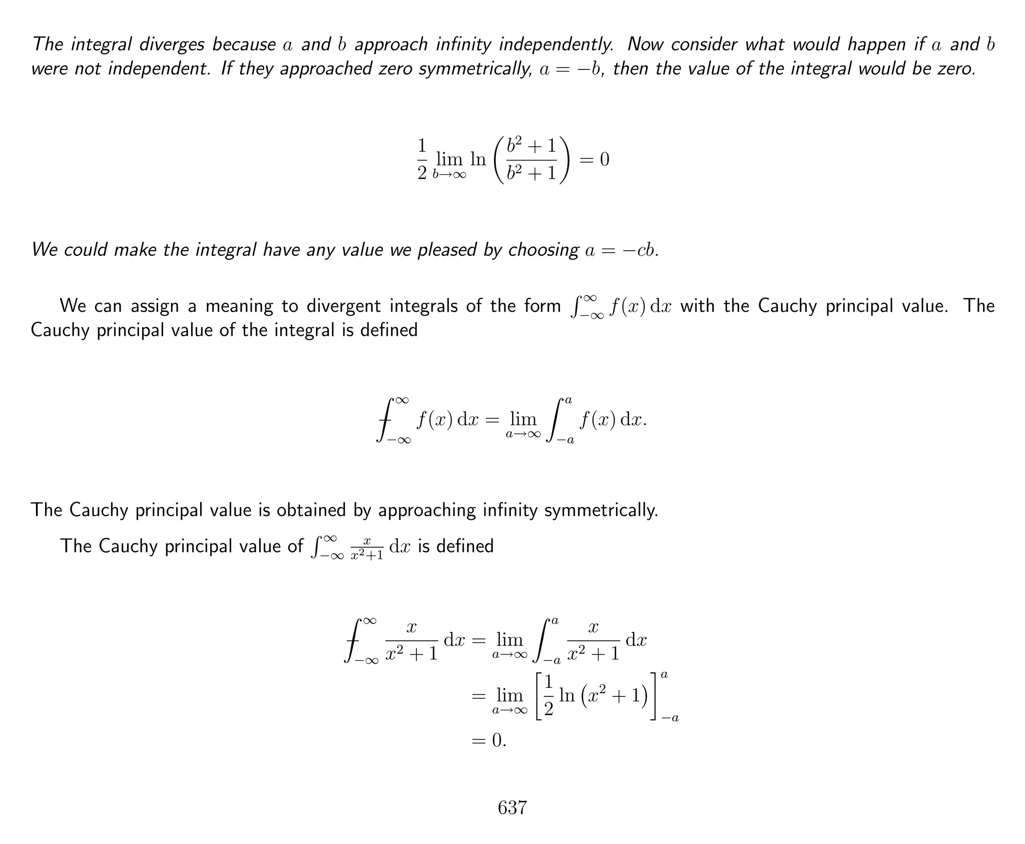 The integral diverges because a and b approach inﬁnity independently. Now consider what would happen if a and b
were not independent. If they approached zero symmetrically, a = −b, then the value of the integral would be zero.
1
2
lim
b→∞
ln
b2
+ 1
b2 + 1
= 0
We could make the integral have any value we pleased by choosing a = −cb.
We can assign a meaning to divergent integrals of the form
∞
−∞
f(x) dx with the Cauchy principal value. The
Cauchy principal value of the integral is deﬁned
−
∞
−∞
f(x) dx = lim
a→∞
a
−a
f(x) dx.
The Cauchy principal value is obtained by approaching inﬁnity symmetrically.
The Cauchy principal value of
∞
−∞
x
x2+1
dx is deﬁned
−
∞
−∞
x
x2 + 1
dx = lim
a→∞
a
−a
x
x2 + 1
dx
= lim
a→∞
1
2
ln x2
+ 1
a
−a
= 0.
637
 