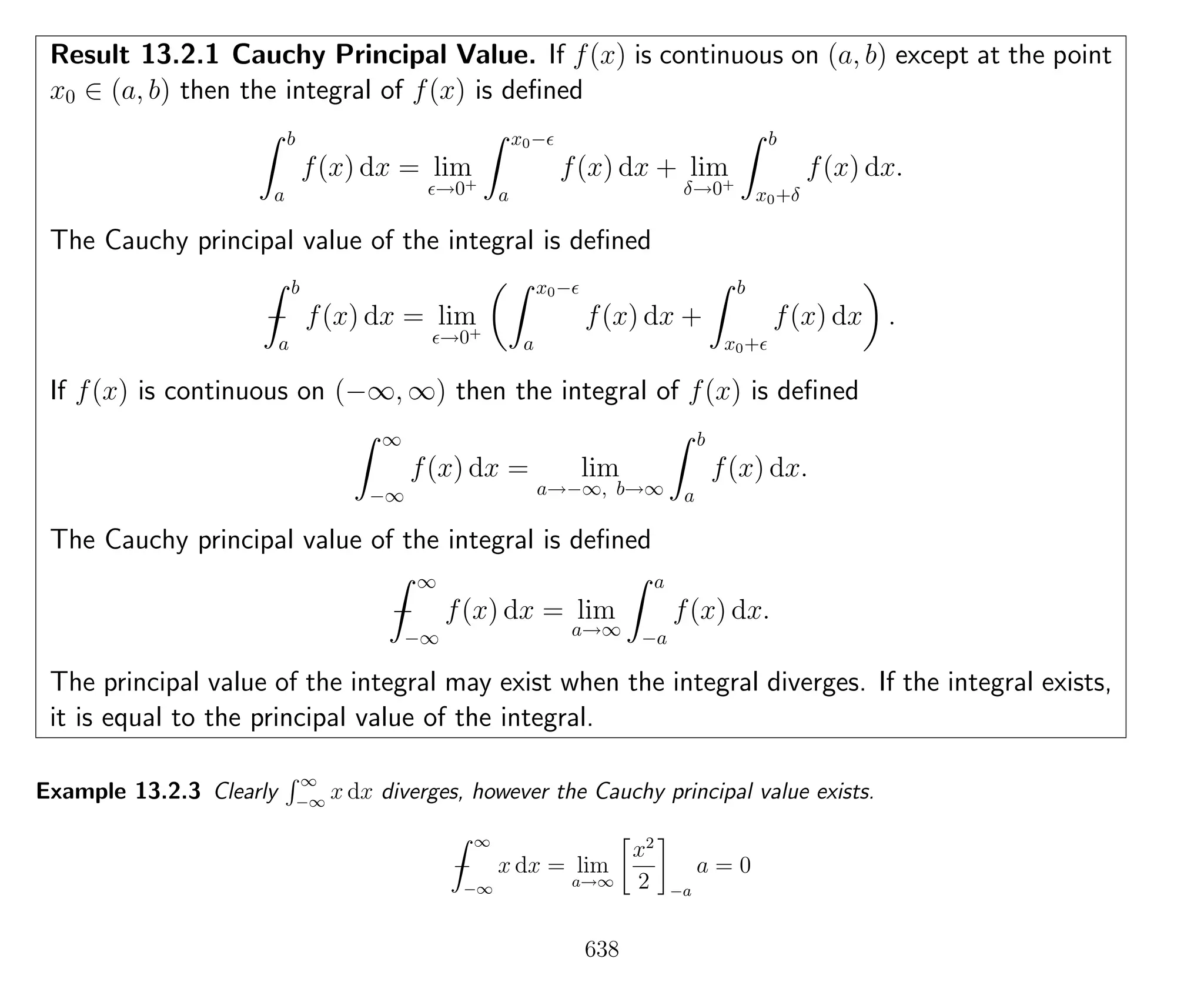 Result 13.2.1 Cauchy Principal Value. If f(x) is continuous on (a, b) except at the point
x0 ∈ (a, b) then the integral of f(x) is deﬁned
b
a
f(x) dx = lim
→0+
x0−
a
f(x) dx + lim
δ→0+
b
x0+δ
f(x) dx.
The Cauchy principal value of the integral is deﬁned
−
b
a
f(x) dx = lim
→0+
x0−
a
f(x) dx +
b
x0+
f(x) dx .
If f(x) is continuous on (−∞, ∞) then the integral of f(x) is deﬁned
∞
−∞
f(x) dx = lim
a→−∞, b→∞
b
a
f(x) dx.
The Cauchy principal value of the integral is deﬁned
−
∞
−∞
f(x) dx = lim
a→∞
a
−a
f(x) dx.
The principal value of the integral may exist when the integral diverges. If the integral exists,
it is equal to the principal value of the integral.
Example 13.2.3 Clearly
∞
−∞
x dx diverges, however the Cauchy principal value exists.
−
∞
−∞
x dx = lim
a→∞
x2
2 −a
a = 0
638
 